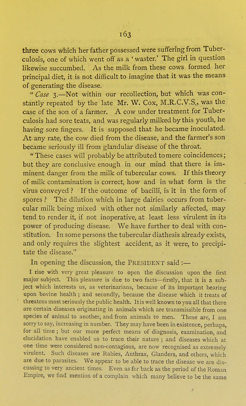 three cows which her father possessed were suffering from Tuber- culosis, one of which went off as a ' waster.' The girl in question likewise succumbed. As the milk from these cows formed her principal diet, it is not difficult to imagine that it was the means of generating the disease.  Case 3.—Not within our recollection, but which was con- stantly repeated by the late Mr. W. Cox, M.R.C.V.S., was the case of the son of a farmer. A cow under treatment for Tuber- culosis had sore teats, and was regularly milked by this youth, he having sore fingers. It is supposed that he became inoculated. At any rate, the cow died from the disease, and the farmer's son became seriously ill from glandular disease of the throat.  These cases will probably be attributed to mere coincidences; but they are conclusive enough in our mind that there is im- minent danger from the milk of tubercular cows. If this theory of milk contamination is correct, how and in what form is the virus conveyed ? If the outcome of bacilli, is it in the form of spores ? The dilution which in large dairies occurs from tuber- cular milk being mixed with other not similarly affected, may tend to render it, if not inoperative, at least less virulent in its power of producing disease. We have further to deal with con- stitution. In some persons the tubercular diathesis already exists, and only requires the slightest accident, as it were, to precipi- tate the disease. In opening the discussion, the President said :— I rise with very great pleasure to open the discussion upon the first major subject. This pleasure is due to two facts—firstly, that it is a sub- ject which interests us, as veterinarians, because of its important bearing upon bovine health ; and secondly, because the disease which it treats of threatens most seriously the public health. It is well known to you all that there are certain diseases originating in animals which are transmissible from one species of animal to another, and from animals to men. These are, I am sorry to say, increasing in number. They may have been in existence, perhaps, for all time ; but our more perfect means of diagnosis, examination, and elucidation have enabled us to trace their nature ; and diseases which at one time were considered non-contagious, are now recognised as extremely virulent. Such diseases are Rabies, Anthrax, Glanders, and others, which are due to parasites. We appear to be able to trace the disease we are dis- cussing to very ancient times. Even as far back as the period of the Roman Empire, we find mention of a complain which many believe to be the same