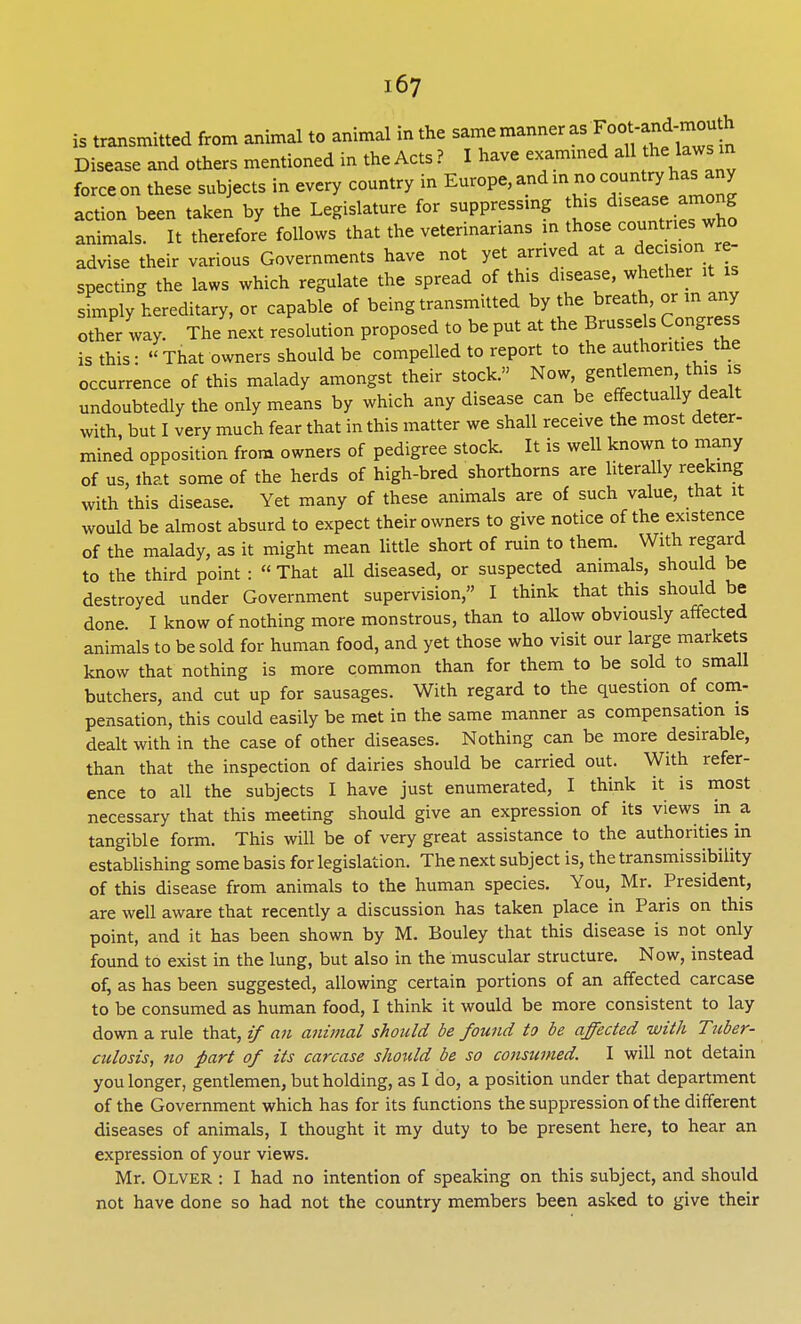 is transmitted from animal to animal in the same manner as *«*«^^ Disease and others mentioned in the Acts ? I have examined all hehw Won these subjects in every country in Europe, and m no country has any action been taken by the Legislature for suppressing this disease among animals. It therefore follows that the veterinarians in those cajnWs wto advise their various Governments have not yet arrived at a decision re- specting the laws which regulate the spread of this disease, whether it is simply hereditary, or capable of being transmitted by the breath, or ui any other way. The next resolution proposed to be put at the Brussels Congress is this: That owners should be compelled to report to the authorities the occurrence of this malady amongst their stock. Now, gentlemen this is undoubtedly the only means by which any disease can be effectually dealt with, but I very much fear that in this matter we shall receive the most deter- mined opposition from owners of pedigree stock. It is well known to many of us, that some of the herds of high-bred shorthorns are literally reeking with this disease. Yet many of these animals are of such value, that it would be almost absurd to expect their owners to give notice of the existence of the malady, as it might mean little short of ruin to them. With regard to the third point :  That all diseased, or suspected animals, should be destroyed under Government supervision, I think that this should be done. I know of nothing more monstrous, than to allow obviously affected animals to be sold for human food, and yet those who visit our large markets know that nothing is more common than for them to be sold to small butchers, and cut up for sausages. With regard to the question of com- pensation, this could easily be met in the same manner as compensation is dealt with in the case of other diseases. Nothing can be more desirable, than that the inspection of dairies should be carried out. With refer- ence to all the subjects I have just enumerated, I think it is most necessary that this meeting should give an expression of its views m a tangible form. This will be of very great assistance to the authorities in establishing some basis for legislation. The next subject is, the transmissibiiity of this disease from animals to the human species. You, Mr. President, are well aware that recently a discussion has taken place in Paris on this point, and it has been shown by M. Bouley that this disease is not only found to exist in the lung, but also in the muscular structure. Now, instead of, as has been suggested, allowing certain portions of an affected carcase to be consumed as human food, I think it would be more consistent to lay down a rule that, if an animal should be found to be affected with Tuber- culosis, no part of its carcase should be so consumed. I will not detain you longer, gentlemen, but holding, as I do, a position under that department of the Government which has for its functions the suppression of the different diseases of animals, I thought it my duty to be present here, to hear an expression of your views. Mr. Olver : I had no intention of speaking on this subject, and should not have done so had not the country members been asked to give their