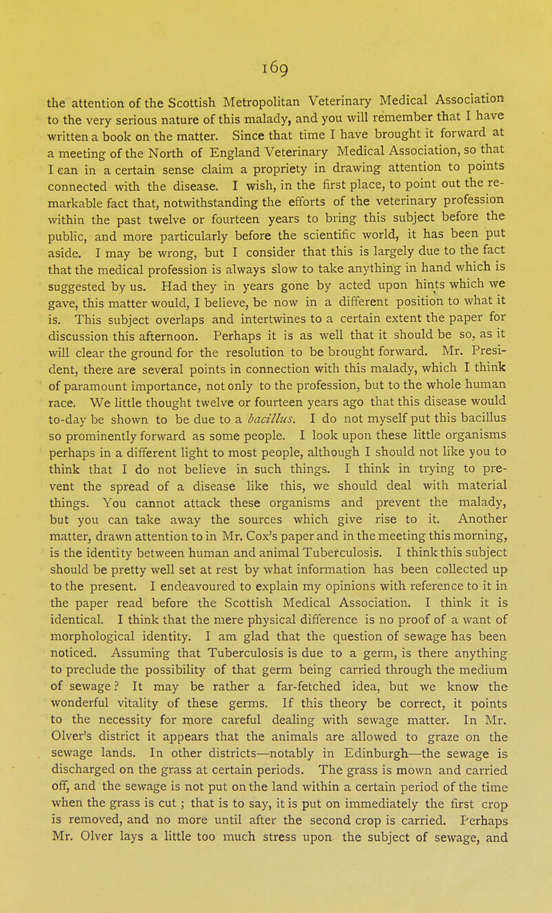 i6g the attention of the Scottish Metropolitan Veterinary Medical Association to the very serious nature of this malady, and you will remember that I have written a book on the matter. Since that time I have brought it forward at a meeting of the North of England Veterinary Medical Association, so that I can in a certain sense claim a propriety in drawing attention to points connected with the disease. I wish, in the first place, to point out the re- markable fact that, notwithstanding the efforts of the veterinary profession within the past twelve or fourteen years to bring this subject before the public, and more particularly before the scientific world, it has been put aside. I may be wrong, but I consider that this is largely due to the fact that the medical profession is always slow to take anything in hand which is suggested by us. Had they in years gone by acted upon hints which we gave, this matter would, I believe, be now in a different position to what it is. This subject overlaps and intertwines to a certain extent the paper for discussion this afternoon. Perhaps it is as well that it should be so, as it will clear the ground for the resolution to be brought forward. Mr. Presi- dent, there are several points in connection with this malady, which I think of paramount importance, not only to the profession, but to the whole human race. We little thought twelve or fourteen years ago that this disease would to-day be shown to be due to a bacillus. I do not myself put this bacillus so prominently forward as some people. I look upon these little organisms perhaps in a different light to most people, although I should not like you to think that I do not believe in such things. I think in trying to pre- vent the spread of a disease like this, we should deal with material things. You cannot attack these organisms and prevent the malady, but you can take away the sources which give rise to it. Another matter, drawn attention to in Mr. Cox's paper and in the meeting this morning, is the identity between human and animal Tuberculosis. I think this subject should be pretty well set at rest by what information has been collected up to the present. I endeavoured to explain my opinions with reference to it in the paper read before the Scottish Medical Association. I think it is identical. I think that the mere physical difference is no proof of a want of morphological identity. I am glad that the question of sewage has been noticed. Assuming that Tuberculosis is due to a germ, is there anything to preclude the possibility of that germ being carried through the medium of sewage ? It may be rather a far-fetched idea, but we know the wonderful vitality of these germs. If this theory be correct, it points to the necessity for more careful dealing with sewage matter. In Mr. Olver's district it appears that the animals are allowed to graze on the sewage lands. In other districts—notably in Edinburgh—the sewage is discharged on the grass at certain periods. The grass is mown and carried off, and the sewage is not put on the land within a certain period of the time when the grass is cut ; that is to say, it is put on immediately the first crop is removed, and no more until after the second crop is carried. Perhaps Mr. Olver lays a little too much stress upon the subject of sewage, and