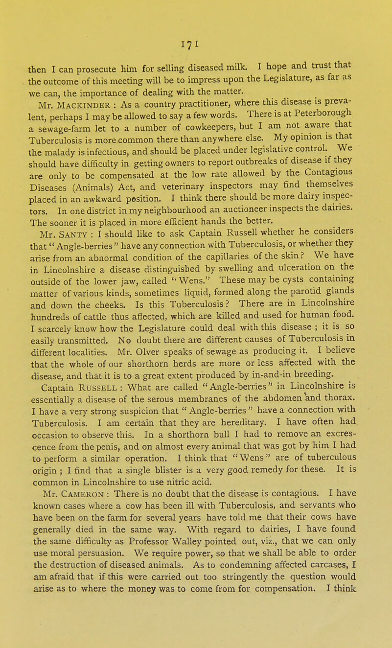 then I can prosecute him for selling diseased milk. I hope and trust that the outcome of this meeting will be to impress upon the Legislature, as far as we can, the importance of dealing with the matter. Mr. Mackinder : As a country practitioner, where this disease is preva- lent, perhaps I may be allowed to say a few words. There is at Peterborough a sewage-farm let to a number of cowkeepers, but I am not aware that Tuberculosis is more common there than anywhere else. My opinion is that the malady is infectious, and should be placed under legislative control. We should have difficulty in getting owners to report outbreaks of disease if they are only to be compensated at the low rate allowed by the Contagious Diseases (Animals) Act, and veterinary inspectors may find themselves placed in an awkward position. I think there should be more dairy inspec- tors. In one district in my neighbourhood an auctioneer inspects the dairies. The sooner it is placed in more efficient hands the better. Mr. SANTV : I should like to ask Captain Russell whether he considers that Angle-berries  have any connection with Tuberculosis, or whether they arise from an abnormal condition of the capillaries of the skin ? We have in Lincolnshire a disease distinguished by swelling and ulceration on the outside of the lower jaw, called '' Wens. These may be cysts containing matter of various kinds, sometimes liquid, formed along the parotid glands and down the cheeks. Is this Tuberculosis? There are in Lincolnshire hundreds of cattle thus affected, which are killed and used for human food. I scarcely know how the Legislature could deal with this disease ; it is so easily transmitted. No doubt there are different causes of Tuberculosis in different localities. Mr. Olver speaks of sewage as producing it. I believe that the whole of our shorthorn herds are more or less affected with the disease, and that it is to a great extent produced by in-and-in breeding. Captain Russell : What are called  Angle-berries in Lincolnshire is essentially a disease of the serous membranes of the abdomen and thorax. I have a very strong suspicion that  Angle-berries  have a connection with Tuberculosis. I am certain that they are hereditary. I have often had occasion to observe this. In a shorthorn bull I had to remove an excres- cence from the penis, and on almost every animal that was got by him I had to perform a similar operation. I think that Wens are of tuberculous origin ; I find that a single blister is a very good remedy for these. It is common in Lincolnshire to use nitric acid. Mr. Cameron : There is no doubt that the disease is contagious. I have known cases where a cow has been ill with Tuberculosis, and servants who have been on the farm for several years have told me that their cows have generally died in the same way. With regard to dairies, I have found the same difficulty as Professor Walley pointed out, viz., that we can only use moral persuasion. We require power, so that we shall be able to order the destruction of diseased animals. As to condemning affected carcases, I am afraid that if this were carried out too stringently the question would arise as to where the money was to come from for compensation. I think