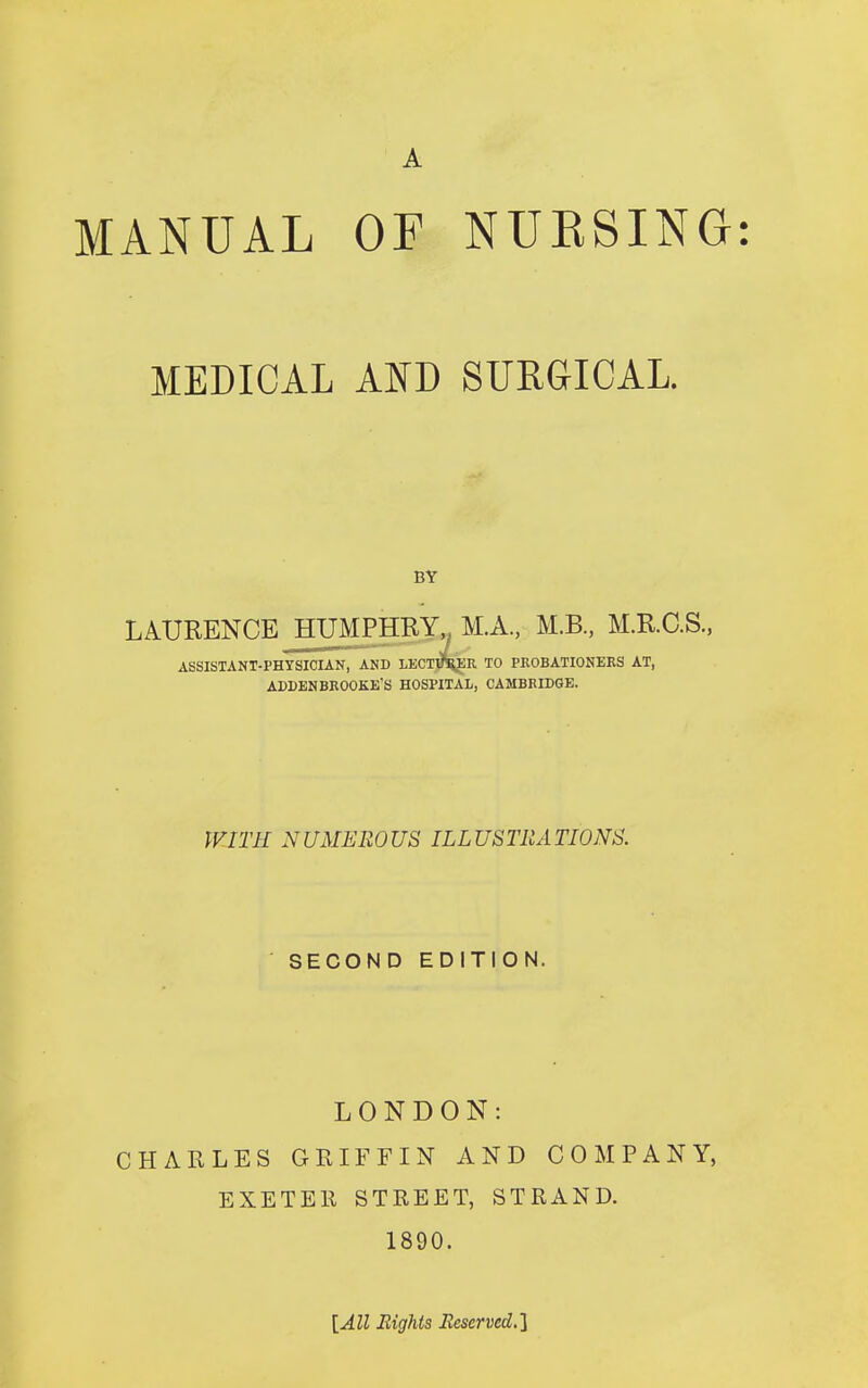 MEDICAL AND SURGICAL. BY LAURENCE JTUMPHRY M.A, M.B., M.R.C.S., ASSISTANT-PHYSICIAN, AND LECn3l4ER TO PROBATIONERS AT, ADDENBROOKE'S HOSPITAL, CAMBRIDGE. WITH NUMEROUS ILLUSTRATIONS. SECOND EDITION. LONDON: CHARLES GRIFFIN AND COMPANY, EXETEll STREET, STRAND. 1890. [All Eights Eeserved.]