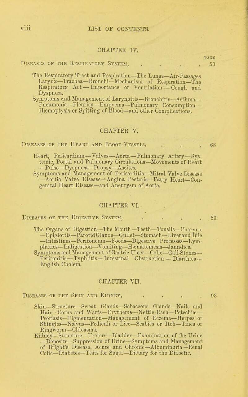 CHAPTER IV, VAOK Diseases of the Respieatouy System, . , , . 50 The Respiratory Tract and Respiration—The Lungs—Air-Passages Larynx—Trachea—Bronchi—Mechanism of Respiration—The RespiratoEy Act — Importance of Ventilation — Cough and Dyspnoea. Symptoms and Management of Laryngitis—Bronchitis—Asthma— Pneumonia—Pleurisy—Empyema—Pulmonary Consumption— Hseraoptysis or Spitting of Blood—and other Complicaliions. CHAPTER V. Diseases of the Heart and Blood-Vessels, . . .68 Heart, Pericardium—Valves—Aorta—Pulmonary Artery—Sys- temic, Portal and Pulmonary Circulations—Movements of Heart —Pulse—DyspncEa—Dropsy—Ascites. Symptoms and Management of Pericarditis—Miti'al Valve Disease —Aortic Valve Disease—Angina Pectoris—Fatty Heart—Con- genital Heart Disease—and Aneurysm of Aorta. CHAPTER VI. Diseases of the Digestive System, . . . .80 The Organs of Digestion—The Mouth—Teeth—Tonsils—Pharynx —Epiglottis—Parotid Glands—Gullet—Stomach—Liverand Bile —Intestines—Peritoneum—Foods—Digestive Processes—Lym- phatics—Indigestion—Vomiting—Hfematemesis—Jaundice. Symptoms and Management of Gastric Ulcer—Colic—Gall-Stones— Peritonitis—Typhlitis—Intestinal Obstruction — Diarrhrea— English Cholera. CHAPTER VII. Diseases of the Skin and Kidney, . . . .93 Skin—Structure—Sweat Glands—Sebaceous Glands—Nails and Hair—Corns and Warts—Erythema—Nettle-Rash—Petechia— Psoriasis—Pigmentation—Management of Eczema—Herpes or Shingles—Nsevus—Pediculi or Lice—Scabies or Itch—Tinea or Ringwoi-m—Chloasma. Kidney—Structure—Ureters—Bladder—Examination of the Urine —Deposits—Suppression of Urine—Symptoms and Management of Bright's Disease, Acute and Chronic—Albuminuria—Renal Colic—Diabetes—Tests for Sugar—Dietary for tlie Diabetic,