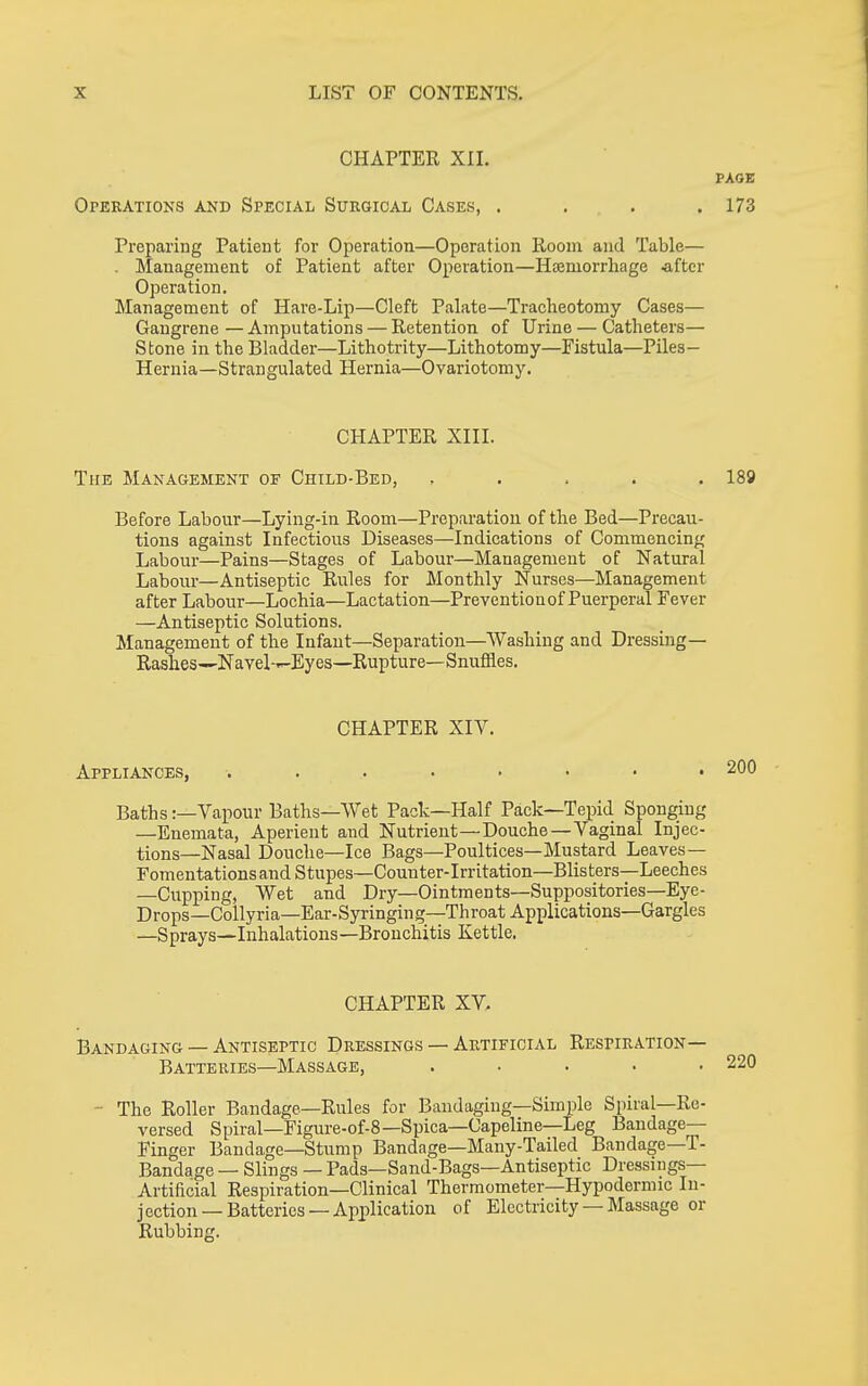 CHAPTER XII. PAGE Operations and Special Surgical Cases, . . . .173 Preparing Patient for Operation—Operation Room and Table— . Management of Patient after Operation—Haemorrhage -after Operation. Management of Hare-Lip—Cleft Palate—Tracheotomy Cases— Gangrene — Amputations — Retention of Urine — Catheters— Stone in the Bladder—Lithotrity—Lithotomy—Fistula—Piles- Hernia—Strangulated Hernia—Ovariotomy. CHAPTER XIII. The Management of Child-Bed, , . . . . 189 Before Labour—Lying-in Room—Preparation of the Bed—Precau- tions against Infectious Diseases—Indications of Commencing Labour—Pains—Stages of Labour—Management of Natural Labour—Antiseptic Rules for Monthly Nurses—Management after Labour—Lochia—Lactation—Preventionof Puerperal Fever —Antiseptic Solutions. Management of the Infaut—Separation—Washing and Dressing— Rashes--Navel-—Eyes—Rupture—Snufiaes. CHAPTER XIV. Appliances, ........ Baths:—Vapour Baths—Wet Pack—Half Pack—Tepid Sponging —Enemata, Aperient and Nutrient—Douche—Vaginal Injec- tions—Nasal Douche—Ice Bags—Poultices—Mustard Leaves — FomentationsandStupes—Counter-Irritation—Blisters—Leeches —Cupping, Wet and Dry—Ointments—Suppositories—Eye- Drops—Collyria—Ear-Syringing—Throat Applications—Gargles —Sprays—Inhalations—Bronchitis Kettle. CHAPTER XV. Bandaging — Antiseptic Dressings — Artificial Respiration— Batteries—Massage, ..... - The Roller Bandage—Rules for Bandaging—Simple Spiral—Re- versed Spiral—Figure-of-8—Spica—Capeline—Leg Bandage- Finger Bandage—Stump Bandage—Many-Tailed Bandage—T- Bandage — Slings — Pads—Sand-Bags—Antiseptic Dressings- Artificial Respiration—Clinical Thermometer—Hypodermic In- jection—Batteries—Application of Electricity —Massage or Rubbing.