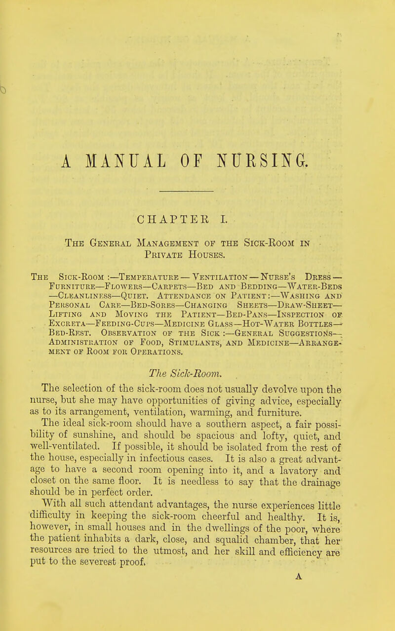 A MANUAL OF NURSING. CHAPTER 1. The General Management op the Sick-Eoom in Pbivate Houses. The Sick-Room :—Temperature — Ventilation — Nurse's Dress — Furniture—Flowers—Carpets—Bed and Bedding—Water-Beds —Cleanliness—Quiet. Attendance on Patient:—Washing and Personal Care—Bed-Sores—Changing Sheets—Draw-Sheet— Lifting and Moving the Patient—Bed-Pans—Inspection of Excreta—Feeding-Cups—Medicine Glass—Hot-Water Bottles^- Bed-Rest. Observation of the Sick :—General Suggestions- Administration OF Food, Stimulants, and Medicine—Arrange- ment of Room for Operations. The Siclc-Room. The selection of the sick-room does not usually devolve upon the nurse, but she may have opportunities of giving advice, especially as to its arrangement, ventilation, warming, and furniture. The ideal sick-room should have a southern aspect, a fair possi- bility of sunshine, and should be spacious and lofty, quiet, and well-ventilated. If possible, it should be isolated from the rest of the house, especially in infectious cases. It is also a great advant- age to have a second room opening into it, and a lavatory and closet on the same floor. It is needless to say that the drainage should be in perfect order. _ With all such attendant advantages, the nurse experiences little difficulty in keeping the sick-room cheerful and healthy. It is, however, in small houses and in the dwellings of the poor, where the patient inhabits a dark, close, and squalid chamber, that her resources are tried to the utmost, and her skill and efficiency are put to the severest proof. ' A