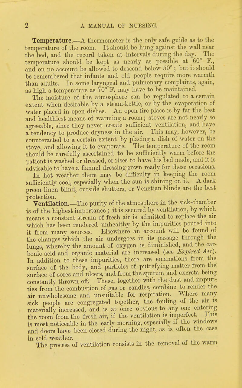 Temperature.—A thermometer is the only safe guide as to the temperature of the room. It should be hung against the wall near the bed, and the record taken at intervals during the day. The temperature should be kept as nearly as possible at 60° ¥., and on no account be allowed to descend below 50° ; but it should be remembered that infants and old people require more warmth than adults. In some laryngeal and pulmonary complaints, again, as high a temperature as 70° F. may have to be maintained. The moisture of the atmosphere can be regulated to a certain extent when desirable by a steam-kettle, or by the evaporation of water placed in open dishes. An open fire-place is by far the best and healthiest means of warming a room; stoves are not nearly so agreeable, since they never create sufficient ventilation, and have a tendency to produce dryness in the air. This may, however, be comiteracted to a certain extent by placing a dish of water on the stove, and allowing it to evaporate. The temperature of the room should be carefully ascertained to be sufficiently warm before the patient is washed or dressed, or rises to have his bed made, and it is advisable to have a flannel dressing-gown ready for these occasions. In hot weather there may be difficulty in keeping the room sufficiently cool, especially when the sun is shining on it. A dark green linen blind, outside shutters, or Venetian blinds are the best protection. Ventilation.—The purity of the atmosphere in the sick-chamber is of the highest importance ; it is secured by ventilation, by which means a constant stream of fresh air is admitted to replace the air which has been rendered unhealthy by the impurities poured into it from many sources. Elsewhere an account will be found of the changes which the air undergoes in its passage through the lungs, whereby the amount of oxygen is diminished, and the car- bonic acid and organic material are increased (see Exinred Air). In addition to these impurities, there are emanations from the surface of the body, and particles of putrefying matter from the surface of sores and ulcers, and from the sputum and excreta being constantly thrown offi These, together with the dust and impuri- ties from the combustion of gas or candles, combine to render the air unwholesome and unsuitable for respiration. Where many sick people are congregated together, the fouling of the air is materially increased, and is at once obvious to any one entering the room from the fresh air, if the ventilation is imperfect. This is most noticeable in the early morning, especiaUy if the Amidows and doors have been closed during the night, as is often the case in cold weather. The process of ventilation consists in the removal oi the warm