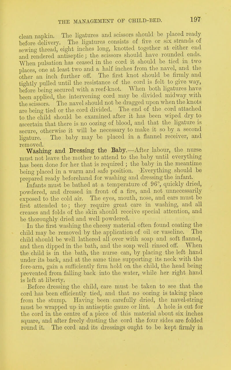 clean napkin. The ligatures and scissors should be placed ready before delivery. The ligatures consists of five or six strands of sewing thread, eight inches long, knotted together at either end and rendered antiseptic; the scissors should have rounded ends. When pulsation has ceased in the cord it shoidd be tied in two places, one at least two and a half inches from the navel, and the other 'an inch further off. The first knot should be firmly and tightly pidled until the resistance of the cord is felt to give way, before being secured with a reef-knot. When both ligatures have been applied, tlie intervening cord may be divided midway with the scissors. The navel should not be dragged upon when the knots are being tied or the cord divided. The end of the cord attached to the child should be examined after it has been Aviped cby to ascertain that there is no oozing of blood, and that the ligature is secure, otherwise it Avill be necessary to make it so by a second ligature. The baby may be placed in a flannel receiver, and removed. Wasliing and Dressing the Baby.—After labour, the nurso must not leave the mother to attend to the baby until everything has been done for her that is required ; the baby in the meantime being placed in a Avarm and safe position. Everything should be prepared ready beforehand for washing and dressing the infant. Infants must be bathed at a temperature of 96°, quickly dried, powdered, and dressed in front of a fire, and not uimecessarily exposed to the cold air. The eyes, mouth, nose, and ears must be first attended to j they require great care in Avashing, and all creases and folds of the skin should receive special attention, and be thoroughly dried and well powdered. In the first washing the cheesy material often found coating the child may be removed by the application of oil or vaseline. The child should be weU lathered all over with soap and soft flarmel, and then dipped in the bath, and the soap well rinsed ofi. Wlien the child is in the bath, the nurse can, by placing the left hand under its back, and at the same time supporting its neck with the fore-arm, gain a suificiently firm hold on the child, the head being prevented from falling back into the water, while her right hand is left at liberty. Before dressing the child, care must be taken to see that the cord has been efficiently tied, and that no oozing is taking place from the stump. Having been carefully dried, the navel-string must be wrapped up in antiseptic gauze or lint, A hole is cut for the cord in the centre of a piece of this material about six inches square, and after freely dusting the cord the four sides are folded round it. The cord and its dressings ought to be kept firmly in
