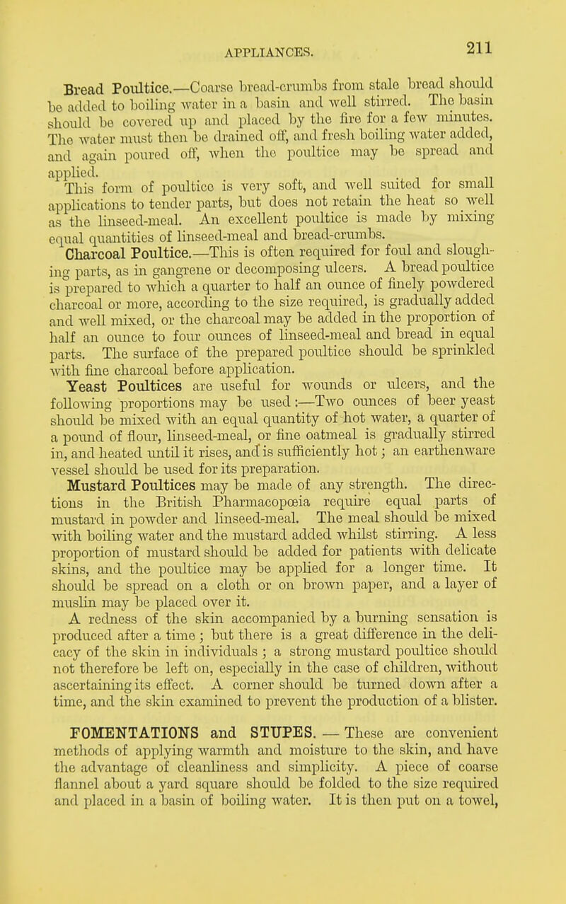 Bread Poultice.—Coarse bread-crumbs from stale bread should be added to boiling water in a basin and well stirred. The basin should be covered up and placed by the fire for a few minutes. The water must then be drained oft, and fresh boiling water added, and again poured off, Avhen the poultice may be spread and apphed. This form of poultice is very soft, and well suited for small appUcations to tender parts, but does not retain the heat so _ well as the hnseed-meal. An excellent poultice is made by mixing equal quantities of linseed-meal and bread-crumbs. Charcoal Poultice.—This is often required for ford and slough- ino- parts, as in gangTcne or decomposing ulcers. A bread poultice is prepared to which a quarter to half an ounce of finely powdered charcoal or more, accordmg to the size required, is gradually added and well mixed, or the charcoal may be added in the proportion of half an ounce to four ounces of linseed-meal and bread in equal parts. The surface of the prepared poultice should be sprinlded vnth. fine charcoal before appUcation. Yeast Poultices are useful for wounds or ulcers, and the following proportions may be used:—Two ounces of beer yeast should be mixed with an equal quantity of hot water, a quarter of a pound of flour, linseed-meal, or fine oatmeal is gi-adually stirred in, and heated luitil it rises, and is sufficiently hot; an earthenware vessel should be used for its preparation. Mustard Poultices may be made of any strength. The direc- tions in the British Pharmacopoeia require equal parts of mustard in powder and linseed-meal. The meal should be mixed with boiling water and the mustard added whilst stirrmg. A less proportion of mustard should be added for patients with delicate skins, and the poultice may be applied for a longer time. It should be spread on a cloth or on brown paper, and a layer of muslin may be placed over it. A redness of the skui accompanied by a burnmg sensation is produced after a time ; but there is a great difference in the deli- cacy of the skin in individuals ; a strong mustard poultice should not therefore be left on, especially in the case of children, without ascertaining its effect. A corner should be turned down after a time, and the skin examined to prevent the production of a blister. FOMENTATIONS and STUPES. — These are convenient methods of applying warmth and moisture to the skin, and have the advantage of cleanliness and simplicity. A piece of coarse flannel about a yard square should be folded to the size reqiiired and placed in a basin of boiling water. It is then put on a towel,