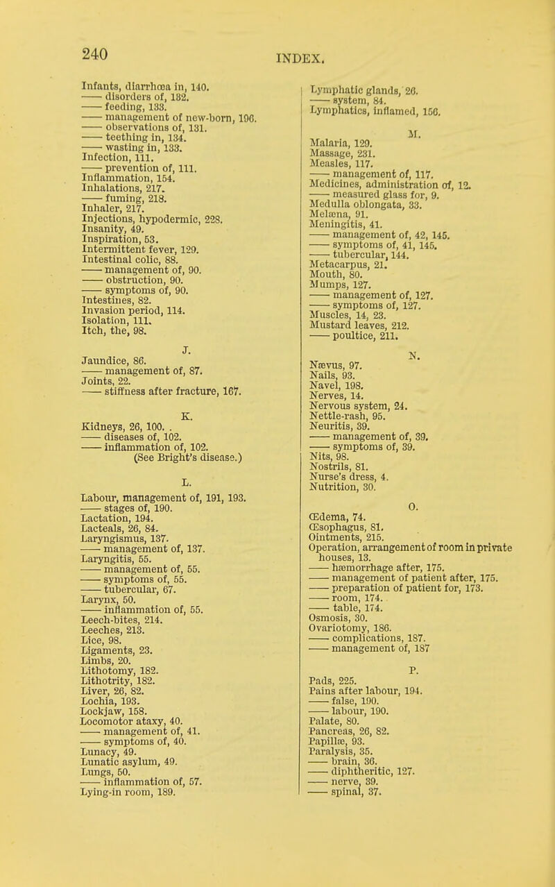 Infants, diarrhooa in, 140. disorders of, 182, feeding, 133. nianapement of new-born, 190. observations of, 131. teetliing in, 134. wasting in, 133. Infection, 111. prevention of. 111. Inflammation, 154. Inlialations, 217. fuming, 218. Inlialer, 217. Injections, hypodermic, 228. Insanity, 49. Inspiration, 53. Intermittent fever, 129. Intestinal colic, 88. management of, 90. obstruction, 90. symptoms of, 90. Intestines, 82. Invasion period, 114. Isolation, 111. Itch, the, 98. J. Jaundice, 86. management of, 87. Joints, 22. stiffness after fracture, 167. K. Kidneys, 26,100. . diseases of, 102. inflammation of, 102. (See Bright's disease.) L. Labour, management of, 191,193. stages of, 190. Lactation, 194. Lacteals, 26, 84. Laryngismus, 137. management of, 137. Laryngitis, 55. management of, 55. symptoms of, 55. tubercular, 67. Larynx, 50. inflammation of, 55. Leech-bites, 214. Leeches, 213. Lice, 98. Ligaments, 23. Limbs, 20. Lithotomy, 182. Lithotrity, 182. Liver, 26, 82. Lochia, 193. Lockjaw, 158. Locomotor ataxy, 40. management of, 41. symptoms of, 40. Lunacy, 49. Lunatic asylum, 49. Lungs, 50. inflammation of, 57. Lying-in room, 189. Lymphatic glands, 26. system, 84. Lymphatics, inflamed, 156. M. Malaria, 129. Massage, 231. Measles, 117. management of, 117. Medicines, administration of, 12. measured glass for, 9. Medulla oblongata, 33. Melajna, 91. Meningitis, 41. management of, 42, 145. symptoms of, 41, 145. tu))ercular, 144. Metacarpus, 21. Mouth, 80. Mumps, 127. management of, 127. symptoms of, 127. Muscles, 14, 23. Mustard leaves, 212. poultice, 211. N. Nsevus, 97. Nails, 93. Navel, 198. Nerves, 14. Nervous system, 24. Nettle-rash, 95. Neuritis, 39. management of, 39. symptoms of, 39. Nits, 98. Nostrils, 81. Nurse's dress, 4. Nutrition, 30. 0. CEdema, 74. CEsophagus, 81. Ointments, 215. Operation, arrangement of room in private houses, 13. haemorrhage after, 175. management of patient after, 175. preparation of patient for, 173. room, 174. table, 174. Osmosis, 30. Ovariotomy, 186. complications, 187. management of, 187 P. Pads, 225. Pains after labour, 194. false, 190. labour, 190. Palate, 80. Pancreas, 26, 82. Papilla;, 93. Paralysis, 35. brain, 30. diphtheritic, 127. nerve, 39. spinal, 37.