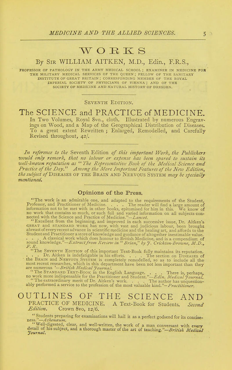 WORKS By Sir WILLIAM AITKEN, M.D., Edin., F.R.S., PROFESSOR OF PATHOLOGY IN THE ARMY MEDICAL SCHOOL ; EXAMINER IN MEDICINE FOR THE MILITARY MEDICAL SERVICES OF THE QUEEN ; FELLOW OF THE SANITARY INSTITUTE OF GREAT BRITAIN; CORRESPONDING MEMBER OF THE ROYAL IMPERIAL SOCIETY OF PHYSICIANS OF VIENNA ; AND OF THE SOCIETY OF MEDICINE AND NATURAL HISTORY OF DRESDEN. Seventh Edition. The SCIENCE and PRACTICE of MEDICINE. In Two Volumes, Royal 8vo., cloth. Illustrated by numerous Engi-av- ings on Wood, and a Map of the Geographical Distribution of Diseases. To a great extent Rewritten ; Enlarged, Remodelled, and Carefully Revised throughout, 42/. In reference to the Seventh Edition of this important Work, the Publishers would only remark, that no labour or expense has been spared to sustain its well-known reputation as  7'he Representative Book of the Medical Science and Practice of the Day.^' Among the More Important Features of the New Edition, the subject ^i/Diseases of the Brain and Nervous System 7?iay be specially mentioned. Opinions of the Press. The work is an admirable one, and adapted to the requirements of the Student, Professor, and Practitioner of Medicine. . . . The reader will find a large amount of information not to be met with in other books, epitomised for him in this. We know of no work that contains so much, or such full and varied information on all subjects con- nected with the Science and Practice of Medicine.—Lancet.  Excellent from the beginning, and improved in each successive issue. Dr. Aitken's GREAT and STANDARD WORK has now, with vast and judicious labour, been brought abreast of every recent advance in scientific medicine and the healing art, and affords to the Studentand Practitioner a store of knowledge and guidance of altogether inestimable value. . . . A classical work which does honour to British Medicine, and is a compendium of sound kno\v\^Age:.—Ejciract/rotn Revievi in Brian by 7. Crichton-Browne, M.D., F.R. The Seventh Edition of this important Text-Book fully maintains its reputation. ... Dr. Aitken is indefatigable in his efforts. . . . The section on Diseases of ■ the Brain and Nervous System is completely remodelled, so as to include all the most recent researches, which in this department have been not less important than they are numerous '—British Medical youmal. The Standard Text-Book in the English Language. . . . There is, perhaps,, no work more mdispensable for the Practitioner and Student.—Medical Jourttal.  The extraordinary merit of Dr. Aitken's work. . . . The author has unquestion- ably performed a service to the profession of the most valuable V^d,.— Practitio7ier. OUTLINES OF THE SCIENCE AND PRACTICE OF MEDICINE. A Text-Book for Students. Second Edition. Crown 8vo, 12/6.  Students preparing for examinations will hail it as a perfect godsend for its concise- ness. —Athenceum. Well-digested, clear, and well-written, the work of a man conversant with every detail of his subject, and a thorough master of the art of teaching.—.flnVzj/t Medical Journal.