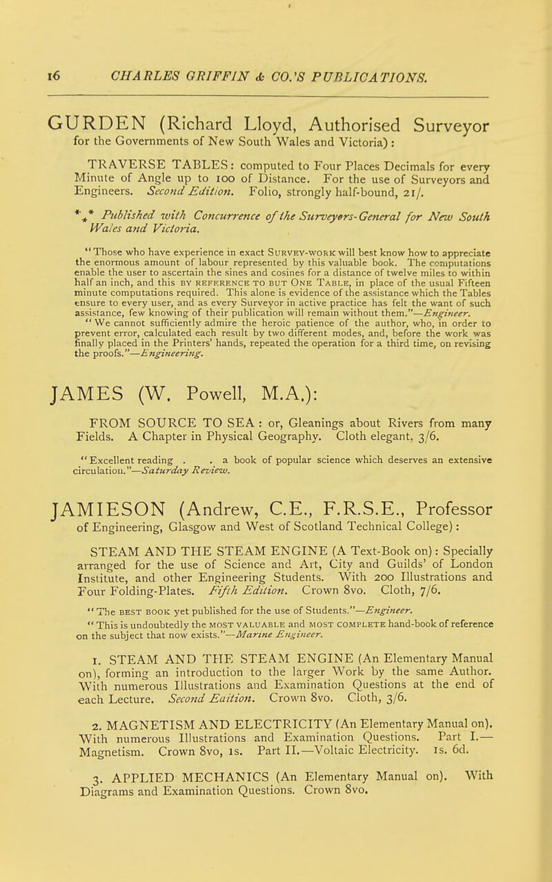 l6 CHA RLES Q RIFFIN «fc CO. 'S P UBLICA TIONS. GURDEN (Richard Lloyd, Authorised Surveyor for the Governments of New South Wales and Victoria) : TRAVERSE TABLES: computed to Four Places Decimals for every Minute of Angle up to loo of Distance. For the use of Surveyors and Engineers. Second Edition. Folio, strongly half-bound, 21/. Published with Concun-ence of the Surveytrs- General for New South Wales and Victoria.  Those who have experience in exact Survey-work will best know how to appreciate the enormous amount of labour represented by this valuable book. The computations enable the user to ascertain the sines and cosines for a distance of twelve miles to within half an inch, and this by reference to but One Table, in place of the usual Fifteen minute computations required. This alone is evidence of the assistance which the Tables ensure to every user, and as every Surveyor in active practice has felt the want of such assistance, few knowing of their publication will remain without them.—Engineer.  We cannot sufficiently admire the heroic patience of the author, who, in order to prevent error, calculated each result by two different modes, and, before the work was finally placed in the Printers' hands, repeated the operation for a third time, on revising the proofs.—Engineering. JAMES (W. Powell, M.A.): FROM SOURCE TO SEA : or, Gleanings about Rivers from many Fields. A Chapter in Physical Geography. Cloth elegant. 3/6.  Excellent reading . . a book of popular science which deserves an extensive circulatiou.—Saturday Review. JAMIESON (Andrew, CE., F.R.S.E., Professor of Engineering, Glasgow and West of Scotland Technical College): STEAM AND THE STEAM ENGINE (A Text-Book on): Specially arranged for the use of Science and Art, City and Guilds' of London Institute, and other Engineering Students. With 200 Illustrations and Four Folding-Plates. Fifth Edition. Crown 8vo. Cloth, 7/6.  The BEST BOOK yet published for the use of Students.— This is undoubtedly the most valuable and most complete hand-book of reference on the subject that now exists.—i)/«r/«« Engineer. 1. STEAM AND THE STEAM ENGINE (An Elementary Manual on), forming an introduction to the larger Work by the same Author. With numerous Illustrations and Examination Questions at the end of each Lecture. Second Eaition. Crown 8vo. Cloth, 3/6. 2. MAGNETISM AND ELECTRICITY (An Elementary Manual on). With numerous Illustrations and Examination Questions. Part I.— Magnetism. Crown 8vo, is. Part II.—Voltaic Electricity, is. 6d. 3. APPLIED MECHANICS (An Elementary Manual on). With Diagrams and Examination Questions. Crown 8vo.