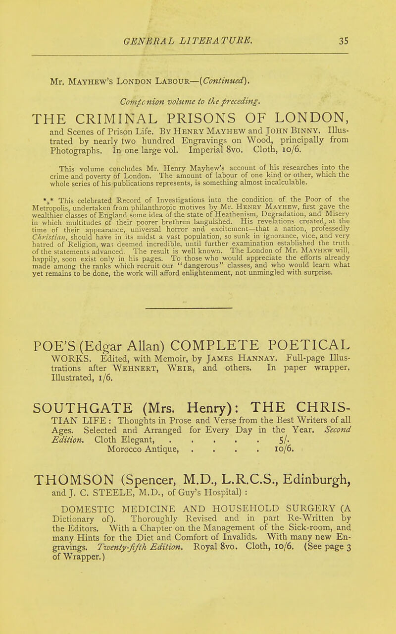 Mr. Mayhew's London Labour—[Continued), Comfcnion volume io the preceding, THE CRIMINAL PRISONS OF LONDON, and Scenes of Prison Life. By Henry Mayhew and John Binny. Illus- trated by nearly two hundred Engravings on Wood, principally from Photographs. In one large vol. Imperial 8vo. Cloth, 10/6. This volume concludes Mr. Henry Mayhew's account of his researches into the crime and poverty of London. The amount of labour of one kind or other, which the whole series of his publications represents, is something almost incalculable. %* This celebrated Record of Investigations into the condition of the Poor of the Metropolis, undertaken from philanthropic motives by Mr. Henry Mayhew, first gave the wealthier classes of England some idea of the state of Heathenism, Degradation, and Misery in which multitudes of their poorer brethren languished. His revelations created, at the time of their appearance, universal horror and excitement—that a nation, professedly Christian, should have in its midst a vast population, so sunk in ignorance, vice, and very hatred of Religion, wa; deemed incredible, until further examination established the truth of the statements advanced. The result is well known. The London of Mr. Mayhkw will, happily, soon exist only in his pages. To those who would appreciate the efforts already made among the ranks which recruit our dangerous classes, and who would learn what yet remains to be done, the work will afford enlightenment, not unmingled with surprise. POE'S (Edgar Allan) COMPLETE POETICAL WORKS. Edited, with Memoir, by James Hannay. Full-page Illus- trations after Wehnert, Weir, and others. In paper wrapper. Illustrated, 1/6. SOUTHGATE (Mrs. Henry): THE CHRIS- TIAN LIFE : Thoughts in Prose and Verse from the Best Writers of all Ages. Selected and Arranged for Every Day in the Year. Second Edition. Cloth Elegant, 5/- Morocco Antique 10/6. THOMSON (Spencer, M.D., L.R.C.S., Edinburgh, and J. C. STEELE, M.D., of Guy's Hospital) : DOMESTIC MEDICINE AND HOUSEHOLD SURGERY (A Dictionary of). Thoroughly Revised and in part Re-Written lay the Editors. With a Chapter on the Management of the Sick-room, and many Hints for the Diet and Comfort of Invalids. With many new En- gravings. Twenty-fifth Edition, Royal 8vo. Cloth, 10/6. (See page 3 of Wrapper.)