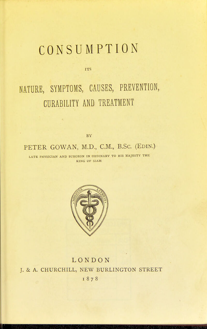 ITS MATURE, SYMPTOMS, CAUSES, PREVENTION, CURABILITY AND TREATMENT BY PETER GOWAN, M.D., CM., B.Sc. (Edin.) LATE PHYSICIAN AND SURGEON IN ORDINARY TO HIS MAJESTY THE KING OF SIAM LONDON J. & A. CHURCHILL, NEW BURLINGTON STREET 1878