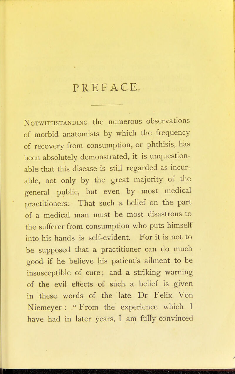 PREFACE. Notwithstanding the numerous observations of morbid anatomists by which the frequency of recovery from consumption, or phthisis, has been absolutely demonstrated, it is unquestion- able that this disease is still regarded as incur- able, not only by the great majority of the general public, but even by most medical practitioners. That such a belief on the part of a medical man must be most disastrous to the sufferer from consumption who puts himself into his hands is self-evident. For it is not to be supposed that a practitioner can do much good if he believe his patient's ailment to be insusceptible of cure; and a striking warning of the evil effects of such a belief is given in these words of the late Dr Felix Von Niemeyer :  From the experience which I have had in later years, I am fully convinced