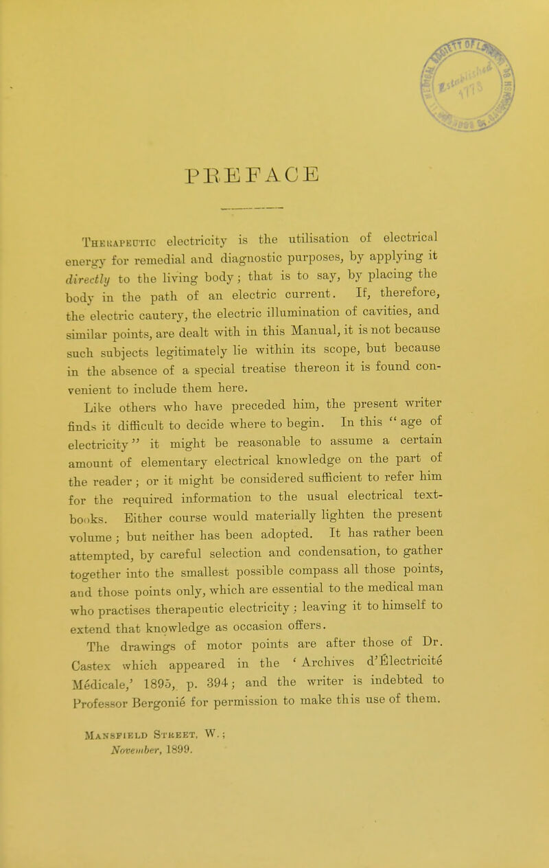 / Mm PBEFACE Thekapbotic electricity is the utilisation of electrical energy for remedial and diagnostic purposes, by applying it directly to the living body; that is to say, by placing the body in the path of an electric current. If, therefore, the electric cautery, the electric illumination of cavities, and similar points, are dealt with in this Manual, it is not because such subjects legitimately lie within its scope, but because in the absence of a special treatise thereon it is found con- venient to include them here. Like others who have preceded him, the present writer finds it difficult to decide where to begin. In this  age of electricity it might be reasonable to assume a certain amount of elementary electrical knowledge on the part of the reader; or it might be considered sufficient to refer him for the required information to the usual electrical text- books. Either course would materially lighten the present volume ; but neither has been adopted. It has rather been attempted, by careful selection and condensation, to gather together into the smallest possible compass all those points, and those points only, which are essential to the medical man who practises therapeutic electricity : leaving it to himself to extend that knowledge as occasion offers. The drawings of motor points are after those of Dr. Castex which appeared in the ' Archives d'Electricite Medicale,' 1895, p. 394; and the writer is indebted to Professor Bergonie for permission to make this use of them. Mansfield Street, W.; November, 1899.