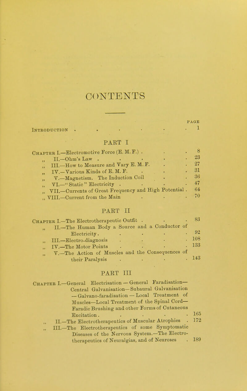 CONTENTS PAGE Introduction . >. PART I Chapter I.—Electromotive Force (E. M. F.) . „ II.—Ohm's Law .... „ III.—How to Measure and Vary E. M. F. „ IV.—Various Kinds of E. M. F. „ V.—Magnetism. The Induction Coil „ VI.— Static  Electricity . fJ VII.—Currents of Great Frequency and High Potential „ VIII.—Current from the Main PART II 83 Chapter I.—The Electrotherapeutic Outfit . EE.—The Human Body a Source and a Conductor of Electricity. . • • .92 ,, III.—Electro-diagnosis .... 108 M IV.—The Motor Points . . • .133 V.—The Action of Muscles and the Consequences of their Paralysis .... 143 PART III Chapter I.—General Electrisation — General Faradisation— Central Galvanisation— Subaural Galvanisation — Galvano-faradisation — Local Treatment of Muscles—Local Treatment of the Spinal Cord— Faradic Brushing and other Forms of Cutaneous Excitation. . l^5 II.—The Electrotherapeutics of Muscular Atrophies . 172 „ III.—The Electrotherapeutics of some Symptomatic Diseases of the Nervous System.—The Electro- therapeutics of Neuralgias, and of Neuroses . 189
