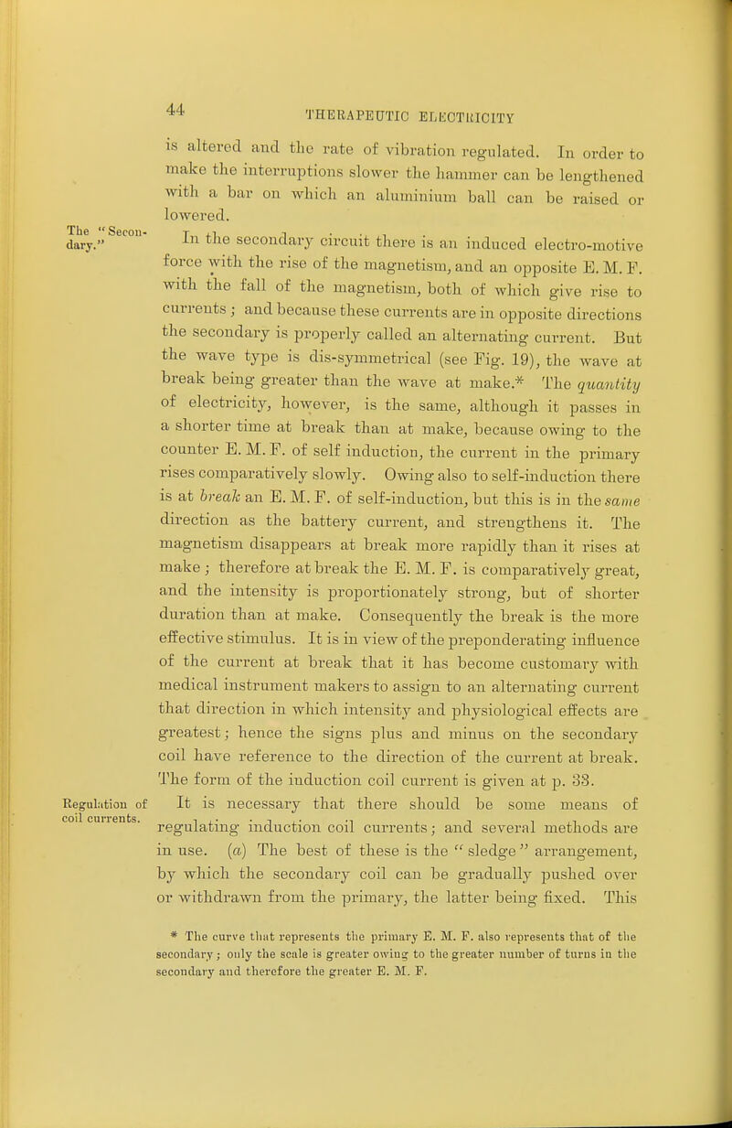 is altered and the rate of vibration regulated. In order to make the interruptions slower the hammer can be lengthened with a bar on which an aluminium ball can be raised or lowered. dary. In the secondary circuit there is an induced electro-motive force with the rise of the magnetism, and an opposite E. M. F. with the fall of the magnetism, both of which give rise to currents ; and because these currents are in opposite directions the secondary is properly called an alternating current. But the wave type is dis-symmetrical (see Fig. 19), the wave at break being greater than the wave at make* The quantity of electricity, however, is the same, although it passes in a shorter time at break than at make, because owing to the counter E. M. F. of self induction, the current in the primary rises comparatively slowly. Owing also to self-induction there is at break an E. M. F. of self-induction, but this is in the same direction as the battery current, and strengthens it. The magnetism disappears at break more rapidly than it rises at make ; therefore at break the E. M. F. is comparatively great, and the intensity is proportionately strong, but of shorter duration than at make. Consequently the break is the more effective stimulus. It is in view of the preponderating influence of the current at break that it has become customary with medical instrument makers to assign to an alternating current that direction in which intensity and physiological effects are greatest; hence the signs plus and minus on the secondary coil have reference to the direction of the current at break. The form of the induction coil current is given at p. 38. Regulation of It is necessary that there should be some means of coi cmrents. regUia^ng. induction coil currents; and several methods are in use. (a) The best of these is the  sledge  arrangement, by which the secondary coil can be gradually pushed over or withdrawn from the primary, the latter being fixed. This * The curve that represents the primary E. M. F. also represents that of the secondary ; only the scale is greater owiug to the greater number of turns in the secondary and therefore the greater E. M. F.