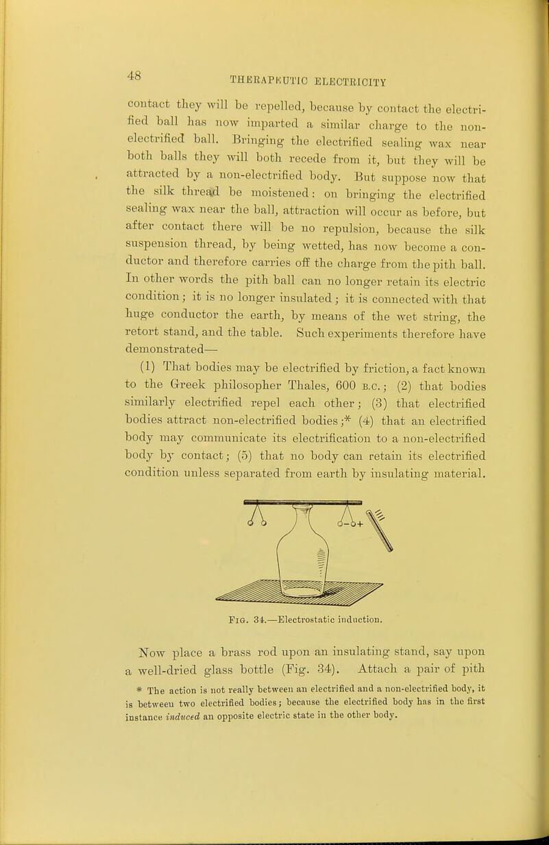 contact they will be repelled, because by contact the electri- fied ball has now imparted a similar charge to the non- electrified ball. Bringing the electrified sealing wax near both balls they will both recede from it, but they will be attracted by a non-electrified body. But suppose now that the silk thread be moistened: on bringing the electrified sealing wax near the ball, attraction will occur as before, but after contact there will be no repulsion, because the silk suspension thread, by being wetted, has now become a con- ductor and therefore carries off the charge from the pith ball. In other words the pith ball can no longer retain its electric condition; it is no longer insulated; it is connected with that huge conductor the earth, by means of the wet string, the retort stand, and the table. Such experiments therefore have demonstrated— (1) That bodies may be electrified by friction, a fact known to the Greek philosopher Thales, 600 B.C.; (2) that bodies similarly electrified repel each other; (3) that electrified bodies attract non-electrified bodies ;* (4) that an electrified body may communicate its electrification to a non-electrified body by contact; (5) that no body can retain its electrified condition unless separated from earth by insulating material. Pig. 34.—Electrostatic induction. Now place a brass rod upon an insulating stand, say upon a well-dried glass bottle (Fig. 34). Attach a pair of pith * The action is not really between an electrified and a non-electrified body, it is between two electrified bodies; because the electrified body has in the first instance induced an opposite electric state in the other body.