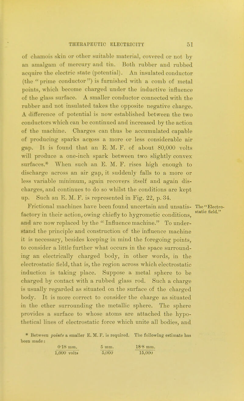 of chamois skin or other suitable material, covered or not by an amalgam of mercury and tin. Both rubber and rubbed acquire the electric state (potential). An insulated conductor (the  prime conductor) is furnished with a comb of metal points, which become charged under the inductive influence of the glass surface. A smaller conductor connected with the rubber and not insulated takes the opposite negative charge. A difference of potential is now established between the two conductors which can be continued and increased by the action of the machine. Charges can thus be accumulated capable of producing sparks across a more or less considerable air gap. It is found that an E. M. F. of about 80,000 volts will produce a one-inch spark between two slightly convex surfaces.* When such an E. M. F. rises high enough to discharge across an air gap, it suddenly falls to a more or less variable minimum, again recovers itself and again dis- charges, and continues to do so whilst the conditions are kept up. Such an E. M. F. is represented in Fig. 22, p. 34. Frictional machines have been found uncertain and unsatis- The Electro- factory in their action, owing chiefly to hygrometic conditions, static field- and are now replaced by the  Influence machine. To under- stand the principle and construction of the influence machine it is necessary, besides keeping in mind the foregoing points, to consider a little further what occurs in the space surround- ing an electrically charged body, in other words, in the electrostatic field, that is, the region across which electrostatic induction is taking place. Suppose a metal sphere to be charged by contact with a rubbed glass rod. Such a charge is usually regarded as situated on the surface of the charged body. It is more correct to consider the charge as situated in the ether surrounding the metallic sphere. The sphere provides a surface to whose atoms are attached the hypo- thetical lines of electrostatic force which unite all bodies, and * Between point* a gmaller E. M. F. is required. The following estimate has been made: frl8 mm. 5 mm. 18 8 mm. l'OOOTolts 5,000 15.00U