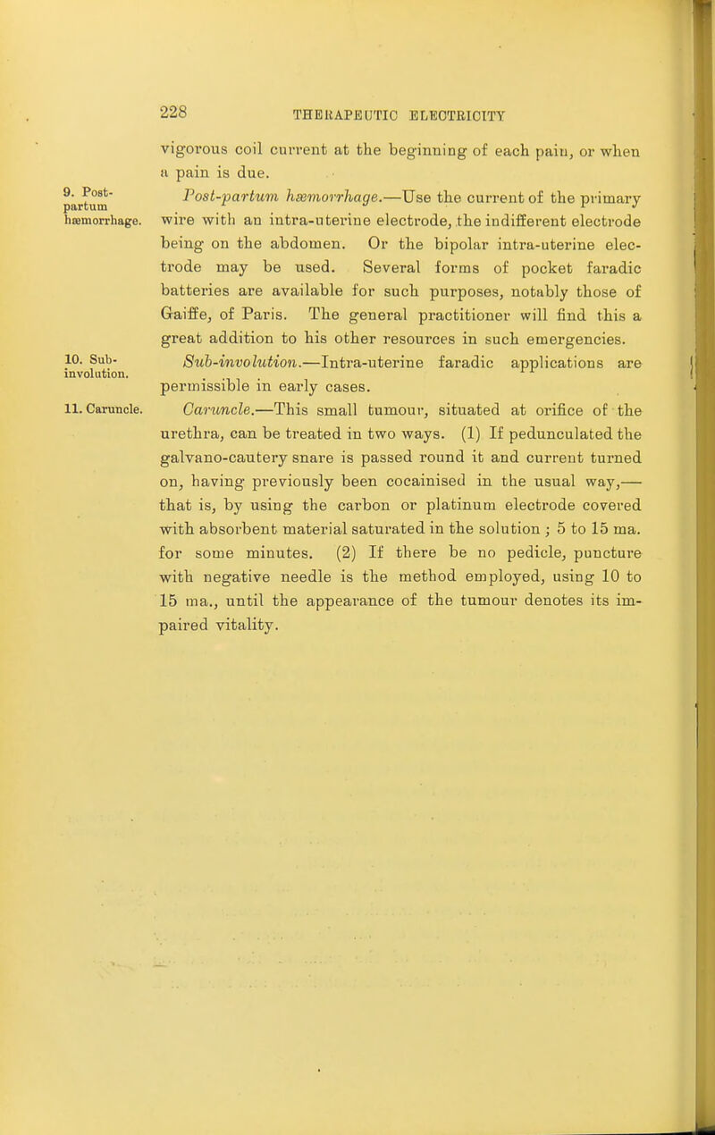 9. Post- partum haamorrhage. 10. Sub- involution. 11. Caruncle. vigorous coil current at the beginning of each paiu, or when ii pain is due. Post-partum haemorrhage.—Use the current of the primary- wire with an intra-uterine electrode, the indifferent electrode being on the abdomen. Or the bipolar intra-uterine elec- trode may be used. Several forms of pocket faradic batteries are available for such purposes, notably those of Gaiffe, of Paris. The general practitioner will find this a great addition to his other resources in such emergencies. Sub-involution.—Intra-uterine faradic applications are permissible in early cases. Caruncle.—This small tumour, situated at orifice of the urethra, can be treated in two ways. (1) If pedunculated the galvano-cautery snare is passed round it and current turned on, having previously been cocainised in the usual way,— that is, by using the carbon or platinum electrode covered with absorbent material saturated in the solution ; 5 to 15 ma. for some minutes. (2) If there be no pedicle, puncture with negative needle is the method employed, using 10 to 15 ma., until the appearance of the tumour denotes its im- paired vitality.