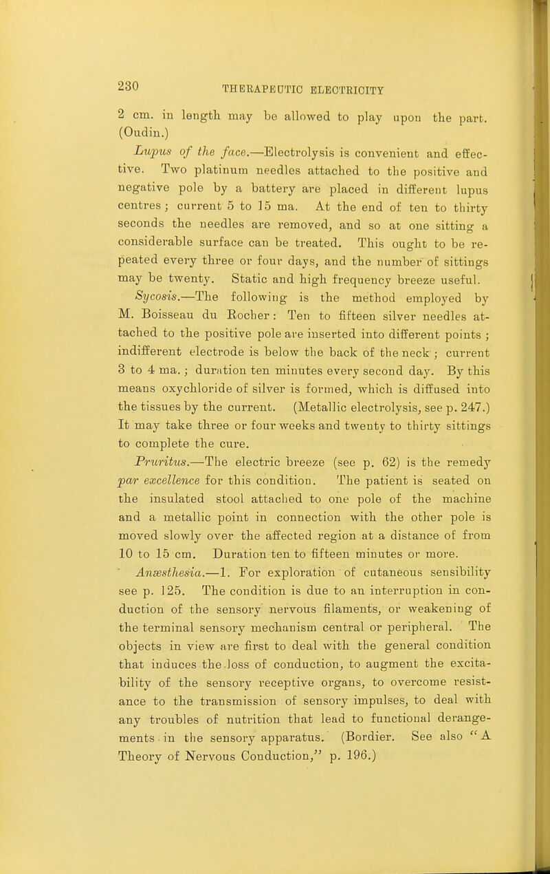 2 cm. in length may be allowed to play upon the part. (Oudin.) Lupus of the face.—Electrolysis is convenient and effec- tive. Two platinum needles attached to the positive and negative pole by a battery are placed in different lupus centres; current 5 to 15 ma. At the end of ten to thirty seconds the needles are removed, and so at one sittino- a considerable surface can be treated. This ought to be re- peated every three or four days, and the number of sittings may be twenty. Static and high frequency breeze useful. Sycosis.—The following is the method employed by M. Boisseau du Kocher : Ten to fifteen silver needles at- tached to the positive pole are inserted into different points ; indifferent electrode is below the back of the neck ; current 3 to 4 ma.; duration ten minutes every second day. By this means oxychloride of silver is formed, which is diffused into the tissues by the current. (Metallic electrolysis, see p. 247.) It may take three or four weeks and twenty to thirty sittings to complete the cure. Pruritus.—The electric breeze (see p. 62) is the remedy par excellence for this condition. The patient is seated on the insulated stool attached to one pole of the machine and a metallic point in connection with the other pole is moved slowly over the affected region at a distance of from 10 to 15 cm. Duration ten to fifteen minutes or more. Anaesthesia.—1. For exploration of cutaneous sensibility see p. 125. The condition is due to an interruption in con- duction of the sensory nervous filaments, or weakening of the terminal sensory mechanism central or peripheral. The objects in view are first to deal with the general condition that induces the .loss of conduction, to augment the excita- bility of the sensory receptive organs, to overcome resist- ance to the transmission of sensory impulses, to deal with any troubles of nutrition that lead to functional derange- ments in the sensory apparatus. (Bordier. See also A Theory of Nervous Conduction/' p. 196.)