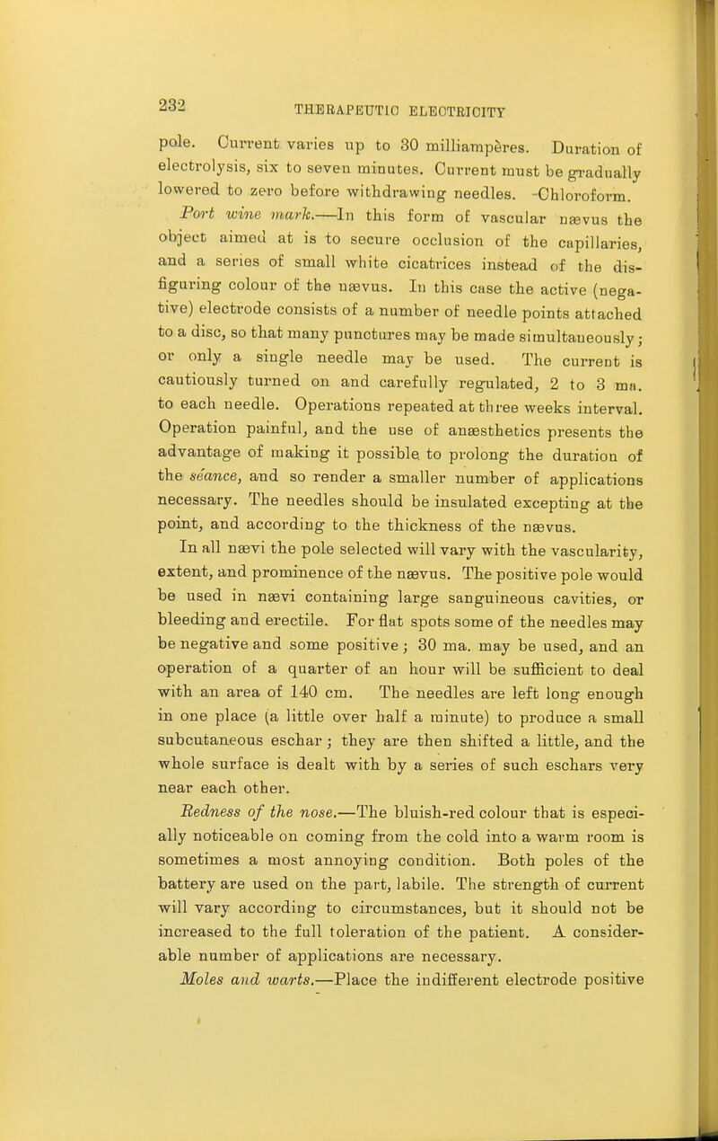 pole. Current varies up to 30 milliamperes. Duration of electrolysis, six to seven minutes. Current must be gradually lowered to zero before withdrawing needles. -Chloroform. Port wine mark.—In this form of vascular neevus the object aimed at is to secure occlusion of the capillaries, and a series of small white cicatrices instead of the dis- figuring colour of the ngevus. In this case the active (nega- tive) electrode consists of a number of needle points attached to a disc, so that many punctures may be made simultaneously; or only a single needle may be used. The current is cautiously turned on and carefully regulated, 2 to 3 ma. to each needle. Operations repeated at three weeks interval. Operation painful, and the use of anaesthetics presents the advantage of making it possible, to prolong the duration of the seance, and so render a smaller number of applications necessary. The needles should be insulated excepting at the point, and according to the thickness of the neevus. In all naevi the pole selected will vary with the vascularity, extent, and prominence of the naevus. The positive pole would be used in naevi containing large sanguineous cavities, or bleeding and erectile. For flat spots some of the needles may be negative and some positive ; 30 ma. may be used, and an operation of a quarter of an hour will be sufficient to deal with an area of 140 cm. The needles are left long enough in one place (a little over half a minute) to produce a small subcutaneous eschar ; they are then shifted a little, and the whole surface is dealt with by a series of such eschars very near each other. Redness of the nose.—The bluish-red colour that is especi- ally noticeable on coming from the cold into a warm room is sometimes a most annoying condition. Both poles of the battery are used on the part, labile. The strength of current will vary according to circumstances, but it should not be increased to the full toleration of the patient. A consider- able number of applications are necessary. Moles and warts.—Place the indifferent electrode positive