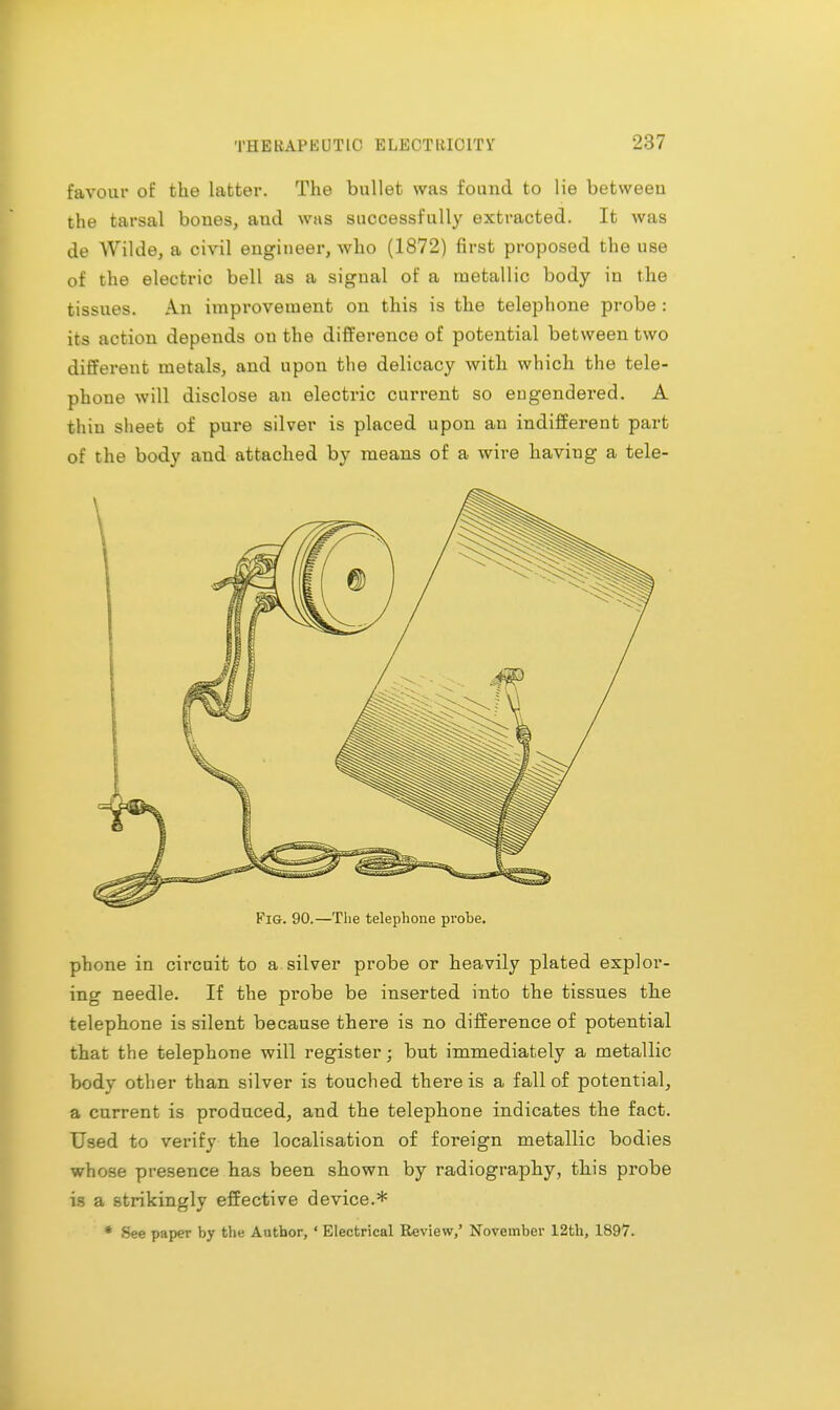 •j:17 favour of the latter. The bullet was found to lie betweeu the tarsal bones, aud was successfully extracted. It was de Wilde, a civil engineer, who (1872) first proposed the use of the electric bell as a sigual of a metallic body in the tissues. An improvement on this is the telephone probe : its action depends on the difference of potential between two different metals, and upon the delicacy with which the tele- phone will disclose an electric current so engendered. A thin sheet of pure silver is placed upon an indifferent part of the body and attached by means of a wire having a tele- Fig. 90.—The telephone probe. phone in circuit to a silver probe or heavily plated explor- ing needle. If the probe be inserted into the tissues the telephone is silent because there is no difference of potential that the telephone will register • but immediately a metallic body other than silver is touched there is a fall of potential, a current is produced, and the telephone indicates the fact. Used to verify the localisation of foreign metallic bodies whose presence has been shown by radiography, this probe is a strikingly effective device.* * See paper by the Author, ' Electrical Review,' November 12th, 1897.