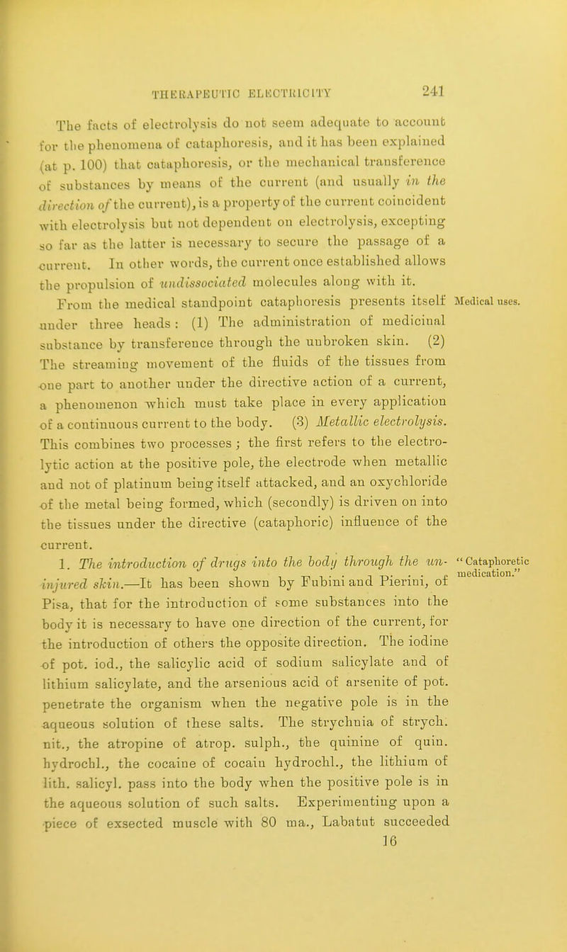 TllKK.U'KUTU' KLKt'TW U' 1'1'Y The facts of electrolysis do not seem adequate to account for the phenomena of cataphovesis, and it has been explained (at p. 100) that cataphovesis, or the mechanical transference of substances by means of the current (and usually in the direction of the curreut),is a property of the current coincident with electrolysis but not dopendeut on electrolysis, excepting so far as the latter is necessary to secure the passage of a current. In other words, the current once established allows the propulsion of undissociated molecules aloug with it. From the medical standpoint cataphoresis presents itself Medical uses, under three heads : (1) The administration of medicinal substance by transference through the tmbroken skin. (2) The streaming movement of the fluids of the tissues from -one part to another under the directive action of a current, a phenomenon which must take place in every application of a continuous current to the body. (3) Metallic electrolysis. This combines two processes ; the first refers to the electro- lytic action at the positive pole, the electrode when metallic aud not of platinum being itself attacked, and an oxychloride of the metal being formed, which (secondly) is driven on into the tissues under the directive (cataphoric) influence of the current. 1. The introduction of drugs into the body through the un-  Cataphoretic _. .' . , . . „ medication. injured skin.—It has been shown by Fubmiand Fiermi, of Pisa, that for the introduction of some substances into the body it is necessary to have one direction of the current, for the introduction of others the opposite direction. The iodine of pot. iod., the salicylic acid of sodium salicylate and of lithium salicylate, and the arsenious acid of arsenite of pot. penetrate the organism when the negative pole is in the aqueous solution of these salts. The strychnia of strych. nit., the atropine of atrop. sulph., the quinine of quiu. hydrochl., the cocaine of cocaiu hydrochl., the lithium of lith. salicyl. pass into the body when the positive pole is in the aqueous solution of such salts. Experimenting upon a ■piece of exsected muscle with 80 ma., Labatut succeeded 16