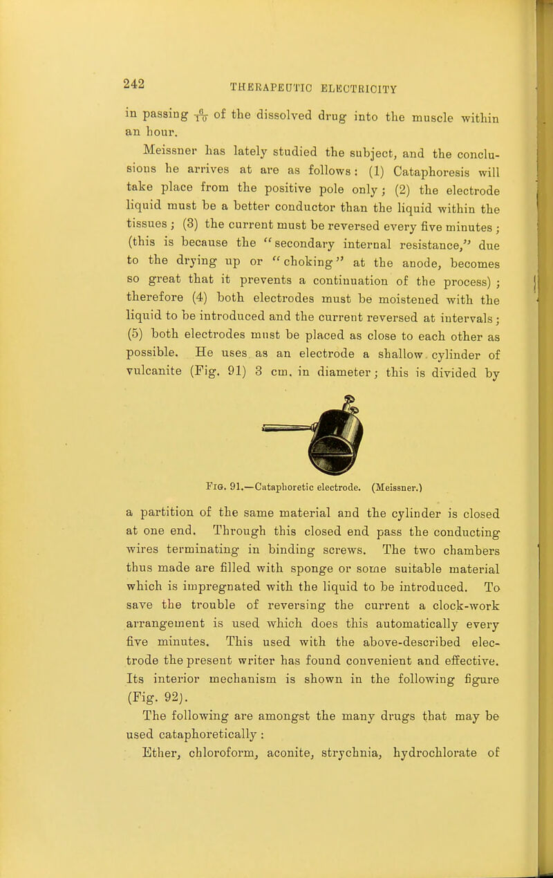 in passing of the dissolved drug into the muscle -within an hour. Meissner has lately studied the subject, and the conclu- sions he arrives at are as follows: (1) Cataphoresis will take place from the positive pole only; (2) the electrode liquid must be a better conductor than the liquid within the tissues ; (3) the current must be reversed every five minutes ; (this is because the secondary internal resistance, due to the drying up or choking at the anode, becomes so great that it prevents a continuation of the process) ; therefore (4) both electrodes must be moistened with the liquid to be introduced and the current reversed at intervals j (5) both electrodes must be placed as close to each other as possible. He uses as an electrode a shallow cylinder of vulcanite (Fig. 91) 3 cm. in diameter; this is divided by Fig. 91.—Cataplioretic electrode. (Meissner.) a partition of the same material and the cylinder is closed at one end. Through this closed end pass the conducting wires terminating in binding screws. The two chambers thus made are filled with sponge or some suitable material which is impregnated with the liquid to be introduced. To save the trouble of reversing the current a clock-work arrangement is used which does this automatically every five minutes. This used with the above-described elec- trode the present writer has found convenient and effective. Its interior mechanism is shown in the following figure (Fig. 92). The following are amongst the many drugs that may be used cataphoretically : Ether, chloroform, aconite, strychnia, hydrochlorate of