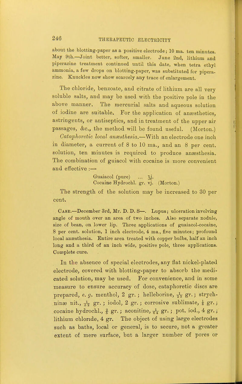 about the blotting-paper as a positive electrode; 10 ma. ten minutes. May 9th.—Joint better, softer, smaller. June 2nd, lithium and piperazine treatment continued until this date, when tetra ethyl ammonia, a few drops on blotting-paper, was substituted for pipera- zine. Knuckles now show scarcely any trace of enlargement. The chloride, benzoate, and citrate of lithium are all very soluble salts, and may be used with the positive pole in the above manner. The mercurial salts and aqueous solution of iodine are suitable. For the application of anaesthetics, astringents, or antiseptics, and in treatment of the upper air passages, &c, the method will be found useful. (Morton.) Gataphoretic local ansesthesia.—With an electrode one inch in diameter, a current of 8 to 10 ma., and an 8 per cent. solution, ten minutes is required to produce anaesthesia. The combination of guiacol with cocaine is more convenient and effective :— Guaiacol (pure) ... 5j- Cocaine Hydrochl. gr. vj. (Morton.) The strength of the solution may be increased to 30 per cent. Case.—December 3rd, Mr. D. D. S—. Lupus; ulceration involving angle of mouth over an area of two inches. Also separate nodule, size of bean, on lower lip. Three applications of guaiacol-cocaine, 8 per cent, solution, 1 inch electrode, 4 ma., five minutes; profound local ansesthesia. Entire area treated with copper bulbs, half an inch long and a third of an inch wide, positive pole, three applications. Complete cure. In the absence of special electrodes, any flat nickel-plated electrode, covered with blotting-paper to absorb the medi- cated solution, may be used. For convenience, and in some measure to ensure accuracy of dose, cataphoretic discs are prepared, e. g, menthol, 2 gr. ; helleboriue, -fa gr.; strych- nine nit., -g3^ gr. ; iodol, 2 gr. ; corrosive sublimate, £ gr.; cocaine hydrochl., £ gr.; aconitine, ^ gr. ; pot. iod., 4 gr.; lithium chloride, 4 gr. The object of using large electrodes such as baths, local or general, is to secure, not a greater extent of mere surface, but a larger number of pores or