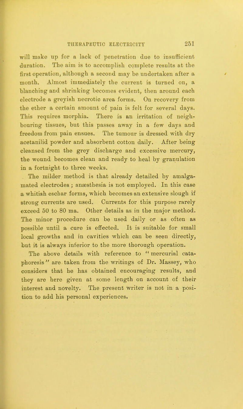 will make up for a lack of penetration due to insufficient duration. The aim is to accomplish complete results nt the first operation, although a second may be undertaken after a month. Almost immediately the current is turned on, a blanching and shrinking becomes evident, then around each electrode a greyish necrotic area forms. On recovery from the ether a certain amount of pain is felt for several days. This requires morphia. There is an irritation of neigh- bouring tissues, but this passes away in a few days and freedom from pain ensues. The tumour is dressed with dry acetanilid powder and absorbent cotton daily. After being cleansed from the grey discharge and excessive mercury, the wound becomes clean and ready to heal by granulation in a fortnight to three weeks. The milder method is that already detailed by amalga- mated electrodes ; anesthesia is not employed. In this case a whitish eschar forms, which becomes an extensive slough if strong currents are used. Currents for this purpose rarely exceed 50 to 80 ma. Other details as in the major method. The minor procedure can be used daily or as often as possible until a cure is effected. It is suitable for small local growths and in cavities which can be seen directly, but it is always inferior to the more thorough operation. The above details with reference to  mercurial cata- phoresis are taken from the writings of Dr. Massey, who considers that he has obtained encouraging results, and they are here given at some length on account of their interest and novelty. The present writer is not in a posi- tion to add his personal experiences.