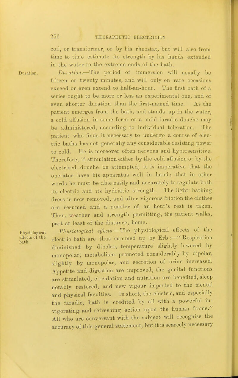 Duration. Physiological effects of tlie bath. coil, or transformer, or by bis rheostat, but will also from time to time estimate its strength by his hands extended in the water to the extreme ends of the bath. Duration.—The period of immersion will usually be fifteen or twenty minutes, and will only on rare occasions exceed or even extend to half-an-hour. The first bath of a series ought to be more or less an experimental one, and of even shorter duration than the first-named time. As the patient emerges from the bath, and stands up in the water, a cold affusion in some form or a mild faradic douche may be administered, according to individual toleration. The patient who finds it necessary to undergo a course of elec- tric baths has not generally any considerable resisting power to cold. He is moreover often nervous and hypersensitive. Therefore, if stimulation either by the cold affusion or by the electrised donche be attempted, it is imperative that the operator have his apparatus well in hand; that in other words be must be able easily and accurately to regulate both its electric and its hydriatic strength. The light bathing dress is now removed, and after vigorous friction the clothes are resumed and a quarter of an hour's rest is taken. Then, weather and strength permitting, the patient walks, part at least of the distance, home. Physiological effects.—The physiological effects of the electric batb are thus summed up by Erb :— Respiration diminished by dipolar, temperature slightly lowered by monopolar, metabolism promoted considerably by dipolar, slightly by monopolar, and secretion of urine increased. Appetite and digestion are improved, the genital functions are stimulated, circulation and nutrition are benefited, sleep notably restored, and new vigour imparted to the mental and physical faculties. In short, the electric, and especially the faradic, bath is credited by all with a powerful in- vigorating and refreshing action upon the human frame. All who are conversant with the subject will recognise the accuracy of this general statement, but it is scarcely necessary