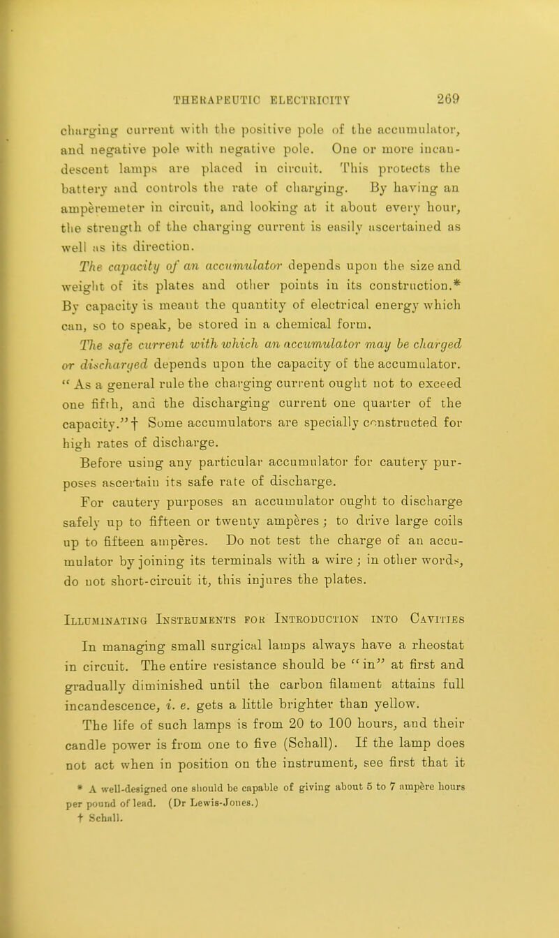 charging current with the positive pole of the accumulator, and negative pole with negative pole. One or more incau- descent lamps are placed in circuit. This protects the battery and controls the rate of charging. By having an amperemeter in circuit, and looking at it about every hour, the strength of the charging current is easily ascertained as well as its direction. The capacity of an accumulator depends upon the size and weight of its plates and other points in its construction.* Bv capacity is meant the quantity of electrical energy which can, so to speak, be stored in a chemical form. The safe current with which an accumulator may be charged or discharged depends upon the capacity of the accumulator. As a general rule the charging current ought not to exceed one fifth, and the dischai'ging current one quarter of the capacity.;,f Some accumulators are specially constructed for high rates of discharge. Before using any particular accumulator for cautery pur- poses ascertain its safe rate of discharge. For cautery purposes an accumulator ought to discharge safely up to fifteen or twenty amperes ; to drive large coils up to fifteen amperes. Do not test the charge of an accu- mulator by joining its terminals with a wire ; in other words, do not short-circuit it, this injures the plates. Illuminating Instruments for Introduction into Cavities In managing small surgical lamps always have a rheostat in circuit. The entire resistance should be in at first and gradually diminished until the carbon filament attains full incandescence, i. e. gets a little brighter than yellow. The life of such lamps is from 20 to 100 hours, and their candle power is from one to five (Schall). If the lamp does not act when in position on the instrument, see first that it • A well-designed one should be capable of giving about 5 to 7 ampere hours per pound of lead. (Dr Lewis-Jones.) t Schall.