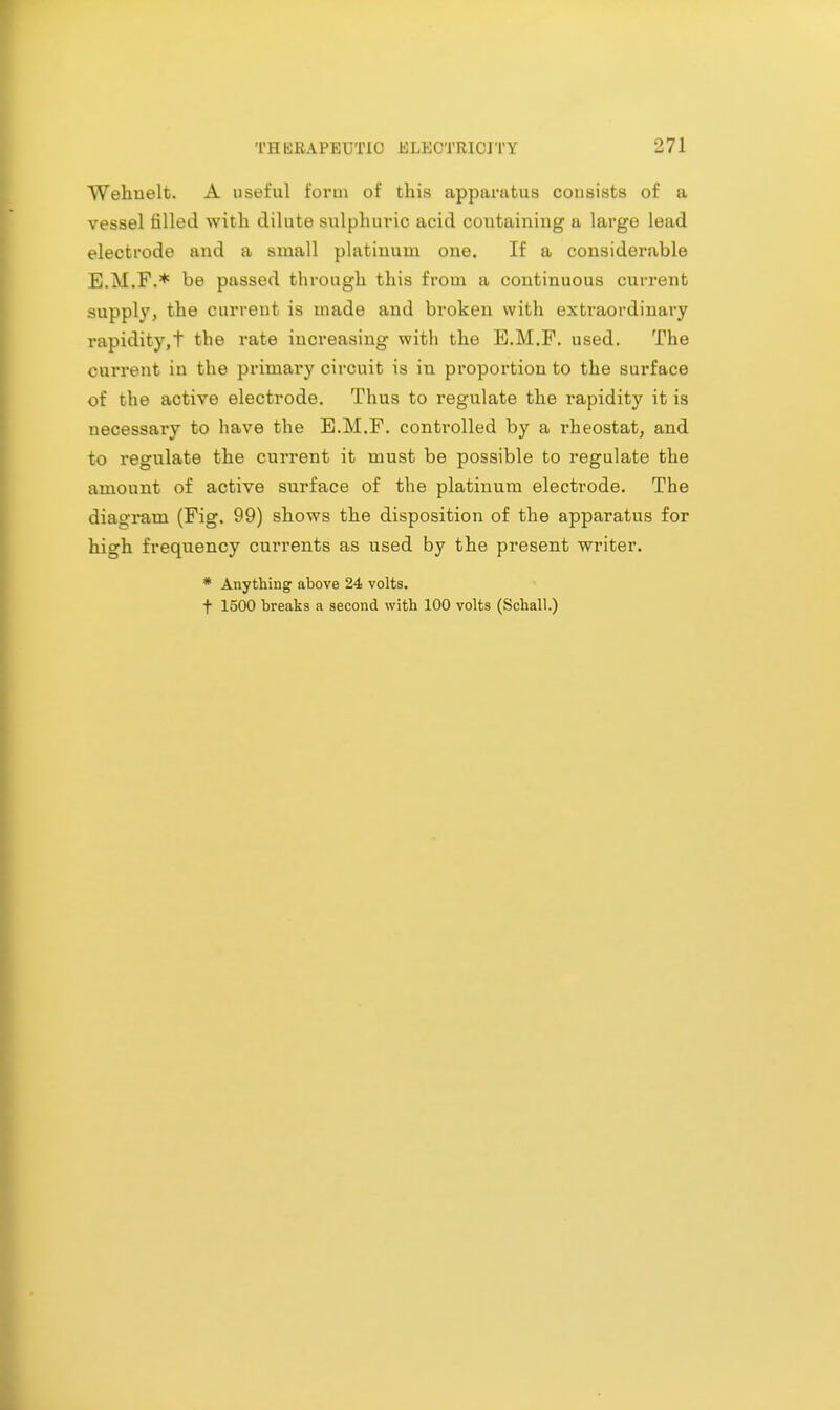 Wehuelt. A useful form of this apparatus consists of a vessel filled with dilute sulphuric acid coutaining a large lead electrode and a small platinum one. If a considerable E.M.F.* be passed through this from a continuous current supply, the current is made and broken with extraordinary rapidity,t the rate increasing with the E.M.F. used. The current in the primary circuit is in proportion to the surface of the active electrode. Thus to regulate the rapidity it is necessary to have the E.M.F. controlled by a rheostat, and to regulate the current it must be possible to regulate the amount of active surface of the platinum electrode. The diagram (Fig. 99) shows the disposition of the apparatus for high frequency currents as used by the present writer. * Anything above 24 volts. t 1500 breaks a second with 100 volts (Schall.)