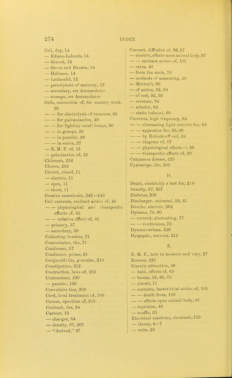 Cell, dry, 14 — Edisou-Lalande, 14 — Gvonet, 13 — Grove and Bunseu, 14 — Hellesen, 14 — Leclanche, 12 — persulphate of mercury, 13 — secondary, see Accumulator — storage, see Accumulator Cells, connection of, for cautery work, 29 for electrolysis of tumours, 30 for galvanisation, 29 for lighting small lamps, 30 in groups, 29 in parallel, 28 iu series, 27 — E. M. F. of, 15 — polarisation of, 12 Chlorosis, 216 Chorea, 203 Circuit, closed, 11 — electric, 11 — open, 11 — short, 11 Cocaine anaesthesia, 243—246 Coil currents, excitant action of, 45 physiological and therapeutic effects of, 45 sedative effect of, 45 — primary, 37 — secondary, 38 Collecting brushes, 71 Commutator, the, 71 Condenser, 57 Conductor, prime, 51 Conjunctivitis, granular, 219 Constipation, 212 Contraction, laws of, 102 Contracture, 190 — pseudo-, 190 Convulsive tics, 203 Cord, local treatment of, 169 Cornea, opacities of, 218 Coulomb, the, 24 Current, 19 — changer, 84 — density, 97, 267 —  derived, 97 Current, diffusion of, 96, 97 — electric, elfects upon animal body,97 excitant action of, 101 — extra, 40 — from the main, 70 — methods of measuring, 20 — Morton's, 60 — of action, 92, 93 — of rest, 92, 93 — reverser, 84 — selector, 84 ■—■ static induced, 60 Currents, high frequency, 64 alternating light circuits for, 64 apparatus for, 65, 66 by Ruhmkorff coil, 61 diagram of, 07 physiological effects of, 68 therapeutic effects of, 68 Cutaneous disease, 229 Cystoscope, the, 235 1). Death, electricity a test for, 21 6 Density, 97, 267 Diabetes, 209 Discharger, universal, 59, 61 Douche, electric, 262 Dynamo, 70, 80 — current, alternating, 77 continuous, 73 • Dysmenorrbcea, 226 Dyspepsia, nervous, 212 E. B. M. P., how to measure and vary, 27 Eczema, 229 Electric attraction, 48 — bath, effects of, 63 — breeze, 55, 60, 62 — circuit, 11 — currents, bactericidal action of, 105 death from, 106 effects upon animal body, 97 — repulsion, 48 — souffle, 55 Electrical reactions, abnormal, 113 — theory, 4—7 — units, 23