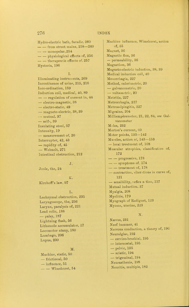 Hydro-electric btitli, famdic, 260 from street mains, 258—260 monopolar, 254 physiological effects of, 256 therapeutic effects of, 257 Hysteria, 196 I. Illuminating instruments, 269 Incontinence of urine, 215, 216 Iuco-ordination, 159 Induction coil, medical, 40, 89 regulation of current in, 44 — electro-magnetic, 38 — electro-static, 49 — magneto-electric, 38, 39 — mutual, 37 — self-, 39 Insulating stool, 57 Intensity, 19 — measurement of, 20 Interrupter, 42, 43 — rapidity of, 45 — Wehnelt, 271 Intestinal obstruction, 212 J. Joule, the, 24 K. Kirchoff's law, 97 L. Lachrymal obstruction, 235 Laryngoscope, the, 236 Larynx, paralysis of, 221 Lead colic, 188 — palsy, 187 Lightning flash, 56 Lithanode accumulator, 17 Locomotor ataxy, 180 Lumbago, 206 Lupus, 230 M. Machine, static, 50 — frictional, 50 — influence, 51 Wimshurst, 54 Machine influence, Wimshurst, action of, 55 Ma-net, 36 Magnetic flux, 36 — permeability, 36 Magnetism, 36 Magneto-electric induction, 38, 39 Medical induction coil, 40 Menorrhagia, 227 Method, calor'unetric, 20 — galvauometric, 20 — voltainetrii', 20 Metritis, 227 Metrorrhagia, 227 Metrosalpingitis, 227 Migraine, 204 Milliamperenieter, 21, 22, 84, see Gal- vanometer Moles, 232 Morton's current, 60 Motor points, 133—142 Mu-cles, action of, 143—153 — local treatment of, 168 Muscular atrophies, classification of, 172 progressive, 173 symptoms of, 174 treatment of, 178 — contraction, alterations in curve of, 121 — sensibility, reflex a. tion, 157 Mutual induction, 37 Myalgia, 208 Myelitis, 179 Myograph of Radiguet, 123 Myoma, uterine, 223 N. Nasvus, 231 Neef hammer, 41 Nervous conduction, a theory of, 190 Neuralgias, 192 — cervico-brachial, 195 — intercostal, 195 — pelvic, 195 — sciatic, 194 — trigeminal, 194 Neurasthenia, 198 Neuritis, multiple, 182