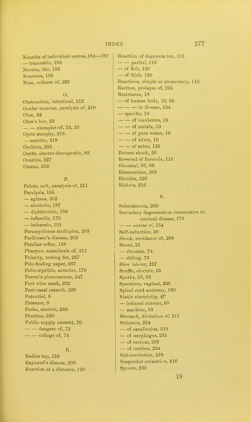 Neuritis of individual nerves, 184—187 — traumatic, 183 Neuron, the, 153 Neuroses, 195 Nose, redness of, 232 O. Obstruction, intestinal, 212 Ocular muscles, paralysis of, 218 Ohm, 23 Ohm's law, 23 examples of, 2-1, 25 Optic atrophy, 21S — neuritis, 218 Orchitis, 235 Outfit, electro-therapeutic, 83 Ovaritis, 227 Osama, 219 P. Palate, soft, paralysis of, 211 Paralysis, 155 — agitans, 202 — alcoholic, 187 — dipbtlieritic, 188 — infantile, 179 — ischaeinic, 191 Paramyclonus multiplex, 203 Parkinson's disease, 202 Patellar reflex, 158 Pharynx, auajsthesia of, 211 Polarity, testing for, 267 Pole-finding paper, 267 Polio-myelitis, anterior, 179 Porret's phenomenon, 247 Port wine mark, 232 Post-nasal catarrh, 220 Potential, 8 Pressure, 8 Probe, electric, 236 Pruritus, 230 Public supply current, 70 dangers of, 72 voltage of, 74 R. Radius tap, 159 Raynaud's disease, 209 Reaction at a distance, 120 Reaction of degeneration, 113 partial, 116 — of Brb, 120 — of Rich, 120 Reactions, simple or elementary, 116 Rectum, prolapse of, 215 Resistance, 18 — of human body, 19, 95 in disease, 134 — specific, 19 of insulators, 19 of metals, 19 of pure water, 19 of silver, 19 of urine, 131 Return shock, 56 Reversal of formula, 115 Rheostal, 87, 88 Rheumatism, 205 Rhinitis, 220 Rickets, 216 S. Sclerodermia, 209 Secondary degeneration consecutive to cerebral disease, 179 course of, 154 Self-induction, 39 Shock, avoidance of, 268 Shunt, 21 — rheostat, 74 — sliding, 73 Slow labour, 227 Souffle, electric, 55 Sparks, 59, 62 Speculum, vaginal, 236 Spinal cord anatomy, 160 Static electricity, 47 — induced curreut, 60 — machine, 50 Stomach, dilatation of, 211 Stricture, 234 — of canaliculus, 219 — of cesophagus, 235 — of rectum, 235 — of urethra, 234 Sub-involution, 228 Suspended animation, 216 Sycosis, 230 19