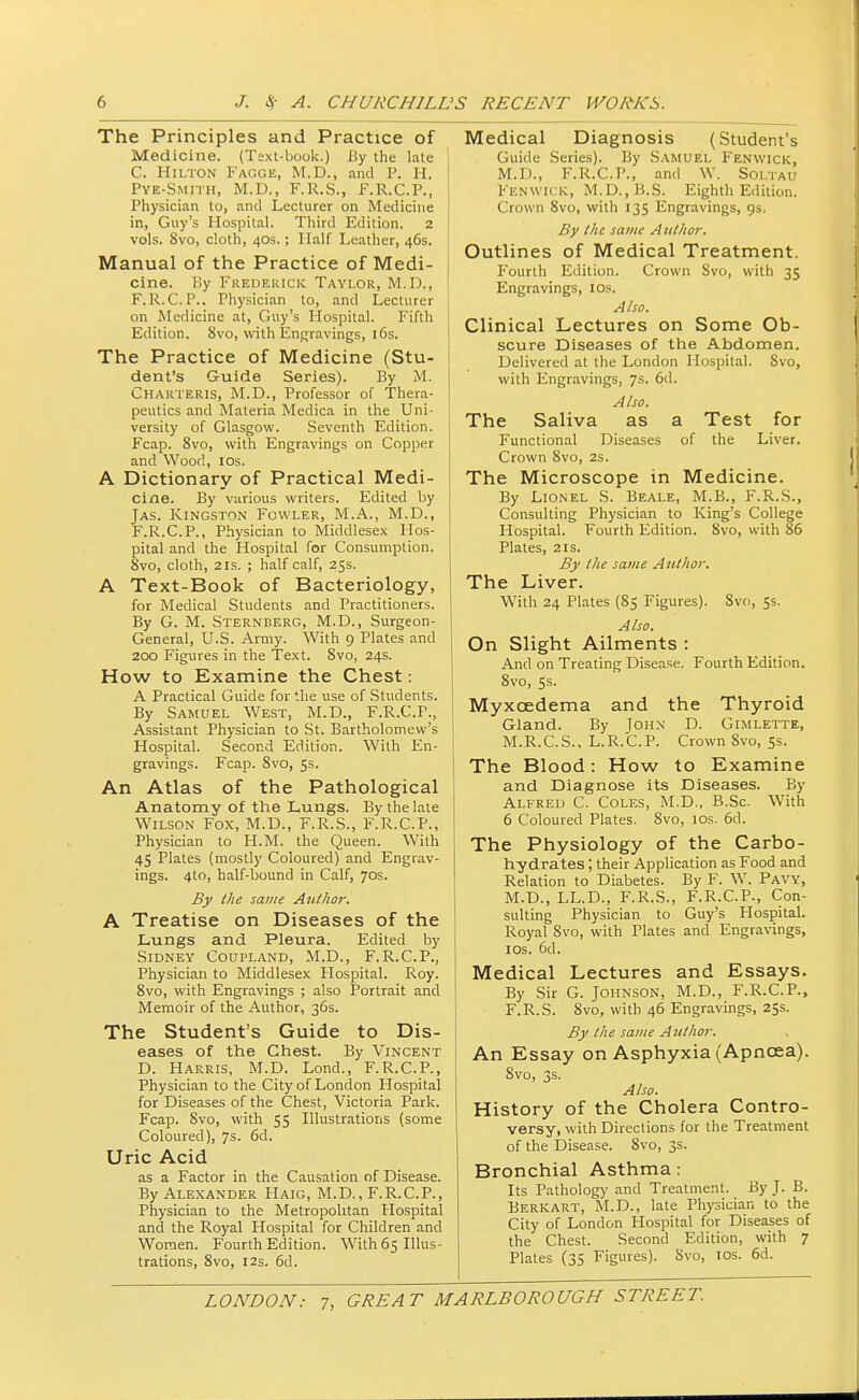 The Principles and Practice of Medicine. (Text-book.) By the late C. Hilton Fagge, M.D., and P. H. Pye-Smith, M.D., F.R.S., F.R.C.P., Physician to, and Lecturer on Medicine in, Guy's Hospital. Third Edition. 2 vols. 8vo, cloth, 40s.; Half Leather, 46s. Manual of the Practice of Medi- cine. By Frederick Taylor, M.D., F.R.C.P., Physician to, and Lecturer on Medicine at, Guy's Hospital. Fifth Edition. Svo, with Engravings, 16s. The Practice of Medicine (Stu- dent's Guide Series). By M. Charteris, M.D., Professor of Thera- peutics and Materia Medica in the Uni- versity of Glasgow. Seventh Edition. Fcap. 8vo, with Engravings on Copper and Wood, 10s. A Dictionary of Practical Medi- cine. By various writers. Edited by Jas. Kingston Fowler, M.A., M.D., F.R.C.P., Physician to Middlesex Hos- pital and the Hospital for Consumption. 8vo, cloth, 21s. ; half calf, 25s. A Text-Book of Bacteriology, for Medical Students and Practitioners. By G. M. Sternberg, M.D., Surgeon- General, U.S. Army. With 9 Plates and 200 Figures in the Text. 8vo, 24s. How to Examine the Chest: A Practical Guide for the use of Students. By Samuel West, M.D., F.R.C.P., Assistant Physician to St. Bartholomew's Hospital. Second Edition. With En- gravings. Fcap. 8vo, 5s. An Atlas of the Pathological Anatomy of the Lungs. By the late Wilson Fox, M.D., F.R.S., F.R.C.P., Physician to H.M. the Queen. With 45 Plates (mostly Coloured) and Engrav- ings. 4to, half-bound in Calf, 70s. By the same Author. A Treatise on Diseases of the Lungs and Pleura. Edited by Sidney Coupland, M.D., F.R.C.P., Physician to Middlesex Hospital. Roy. 8vo, with Engravings ; also Portrait and Memoir of the Author, 36s. The Student's Guide to Dis- eases of the Chest. By Vincent D. Harris, M.D. Lond., F.R.C.P., Physician to the City of London Hospital for Diseases of the Chest, Victoria Park. Fcap. Svo, with 55 Illustrations (some Coloured), 7s. 6d. Uric Acid as a Factor in the Causation of Disease. By Alexander Haig, M.D., F.R.C.P., Physician to the Metropolitan Hospital and the Royal Hospital for Children and Women. Fourth Edition. With 65 Illus- trations, 8vo, 12s. 6d. Medical Diagnosis (Student's Guide Series). By Samuel Fenwick, M.D., F.R.C.P., and W. Soi.tau Fenwick, M.D..B.S. Eighth Edition. Crown 8vo, with 135 Engravings, gs. By the same A uthor. Outlines of Medical Treatment. Fourth Edition. Crown Svo, with 35 Engravings, 10s. Also. Clinical Lectures on Some Ob- scure Diseases of the Abdomen. Delivered at the London Hospital. Svo, with Engravings, 7s. 6d. Also. The Saliva as a Test for Functional Diseases of the Liver. Crown 8vo, 2s. The Microscope in Medicine. By Lionel S. Beale, M.B., F.R.S., Consulting Physician to King's College Hospital. Fourth Edition. 8vo, with 86 Plates, 21s. By the same Author. The Liver. With 24 Plates (85 Figures). Svo, 5s. Also. On Slight Ailments : And on Treating Disease. Fourth Edition. 8vo, 5s. Myxcedema and the Thyroid Gland. By John D. Gimlette, M.R.C.S., L.R.C.P. Crown 8vo, 5s. The Blood: How to Examine and Diagnose its Diseases. By Alfred C. Coles, M.D., B.Sc. With 6 Coloured Plates. 8vo, 10s. 6d. The Physiology of the Carbo- hydrates ; their Application as Food and Relation to Diabetes. By F. W. Pavy, M.D., LL.D., F.R.S., F.R.C.P., Con- sulting Physician to Guy's Plospital. Royal 8vo, with Plates and Engravings, 10s. 6d. Medical Lectures and Essays. By Sir G. Johnson, M.D., F.R.C.P., F.R.S. 8vo, with 46 Engravings, 25s. By the same Author. An Essay on Asphyxia (Apncea). 8vo, 3s. Also. History of the Cholera Contro- versy, with Directions for the Treatment of the Disease. 8vo, 3s. Bronchial Asthma : Its Pathology and Treatment. By J. B. Berkart, M.D., late Physician to the City of London Hospital for Diseases of the Chest. Second Edition, with 7 Plates (35 Figures). Svo, 10s. 6d.