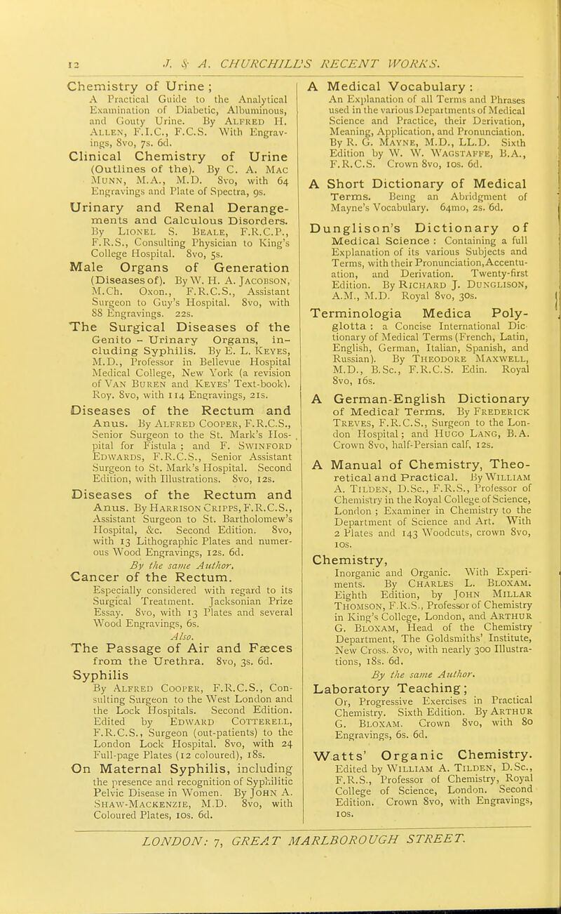 Chemistry of Urine ; A Practical Guide to the Analytical Examination of Diabetic, Albuminous, and Gouty Urine. By Alfred H. Allen, F.I.C., F.C.S. With Engrav- ings, 8vo, 7s. 6d. Clinical Chemistry of Urine (Outlines of the). By C. A. Mac Munn, M.A., M.D. Svo, with 64 Engravings and Plate of Spectra, 9s. Urinary and Renal Derange- ments and Calculous Disorders. By Lionel S. Beale, F.R.C.P., F.R.S., Consulting Physician to King's College Hospital. Svo, 5s. Male Organs of Generation (Diseases of). By W. H. A. Jacobson, M.Ch. Oxon., F.R.C.S., Assistant Surgeon to Guy's Hospital. Svo, with 88 Engravings. 22s. The Surgical Diseases of the Genito - Urinary Organs, in- cluding Syphilis. By E. L. Keyes, M.D., Professor in Bellevue Hospital Medical College, New York (a revision of Van Buren and Keyes'Text-book). Roy. Svo, with 114 Engravings, 21s. Diseases of the Rectum and Anus. By Alfred Cooper, F.R.C.S., Senior Surgeon to the St. Mark's Hos- pital for Fistula ; and F. Swinford Edwards, F.R.C.S., Senior Assistant Surgeon to St. Mark's Hospital. Second Edition, with Illustrations. Svo, 12s. Diseases of the Rectum and Anus. By Harrison Cripps, F.R.C.S., Assistant Surgeon to St. Bartholomew's Hospital, &c. Second Edition. Svo, with 13 Lithographic Plates and numer- ous Wood Engravings, 12s. 6d. By the same Author. Cancer of the Rectum. Especially considered with regard to its Surgical Treatment. Jacksonian Prize Essay. 8vo, with 13 Plates and several Wood Engravings, 6s. Also. The Passage of Air and Faeces from the Urethra. 8vo, 3s. 6d. Syphilis By Alfred Cooper, F.R.C.S., Con- sulting Surgeon to the West London and the Lock Hospitals. Second Edition. Edited by Edward Cotterei.l, F.R.C.S., Surgeon (out-patients) to the London Lock Hospital. Svo, with 24 Full-page Plates (12 coloured), 18s. On Maternal Syphilis, including the presence and recognition of Syphilitic Pelvic Disease in Women. By John A. Shaw-Mackenzie, M.D. Svo, with Coloured Plates, 10s. 6d. A Medical Vocabulary : An Explanation of all Terms and Phrases used in the various Depaitments of Medical Science and Practice, their Derivation, Meaning, Application, and Pronunciation. By R. G. Mayne, M.D., LL.D. Sixth Edition by W. W. WAGSTAFFE, B.A., F.R.C.S. Crown Svo, 10s. 6d. A Short Dictionary of Medical Terms. Being an Abridgment of Mayne's Vocabulary. 64mo, 2s. 6d. Dunglison's Dictionary of Medical Science : Containing a full Explanation of its various Subjects and Terms, with their Pronunciation, Accentu- ation, and Derivation. Twenty-first Edition. By Richard J. Dunglison, A.M., M.D. Royal 8vo, 30s. Terminologia Medica Poly- glotta : a Concise International Die tionary of Medical Terms (French, Latin, English, German, Italian, Spanish, and Russian). By Theodore Maxwell, M.D., B.Sc, F.R.C.S. Edin. Royal 8vo, 16s. A German-English Dictionary of Medical Terms. By Frederick Treves, F.R.C.S., Surgeon to the Lon- don Hospital; and Hugo Lang, B.A. Crown Svo, half-Persian calf, 12s. A Manual of Chemistry, Theo- retical and Practical. By William A. Tilden, D.Sc, F.R.S., Professor of Chemistry in the Royal College of Science, London ; Examiner in Chemistry to the Department of Science and Art. With 2 Plates and 143 Woodcuts, crown Svo, 10s. Chemistry, Inorganic and Organic. With Experi- ments. By Charles L. Bloxam. Eighth Edition, by John Millar Thomson, F.R.S., Professor of Chemistry in King's College, London, and Arthur G. Bloxam, Head of the Chemistry Department, The Goldsmiths' Institute, New Cross. Svo, with nearly 300 Illustra- tions, 18s. 6d. By the same Author. Laboratory Teaching; Or, Progressive Exercises in Practical Chemistry. Sixth Edition. By Arthur G. Bloxam. Crown Svo, with 80 Engravings, 6s. 6d. Watts' Organic Chemistry. Edited by William A. Tilden, D.Sc, F.R.S., Professor of Chemistry, Royal College of Science, London. Second Edition. Crown Svo, with Engravings, 10s.