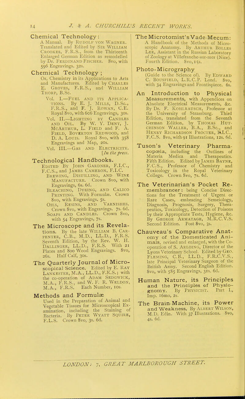 Chemical Technology: A Manual. By RUDOLF yon Wagner. Translated and Edited by Sir William Crookes, F. R.S., from the Thirteenth Enlarged German Edition as remodelled by Dr. FERDINAND FISCHER. 8vo, with 596 Engravings, 32s. Chemical Technology ; Or, Chemistry in its Applications to Arts and Manufactures. Edited by Charles E. Groves, F.R.S., and William Thorp, B.Sc. Vol. I.—Fuel and its Applica- tions. By E. J. Mills, D.Sc, F.R.S., and F. J. Rowan, C.E. Royal 8vo, with 606 Engravings, 30s. Vol. II.—Lighting by Candles and Oil. By W. Y. Dent, J. McArthur, L. Field and F. A. Field, Boverton Redwood, and D. A. Louis. Royal 8vo, with 358 Engravings and Map, 20s. Vol. III.—Gas and Electricity. [/« the press. Technological Handbooks. Edited By John Gardner, F.I.C., F. C.S., and James Cameron, F.I.C. Brewing, Distilling, and Wine Manufacture. Crown 8vo, with Engravings, 6s. 6d. Bleaching, Dyeing, and Calico Printing. With Formula;. Crown 8vo, with Engravings, 5s. Oils, Resins, and Varnishes. Crown 8vo, with Engravings. 7s. 6d. Soaps and Candles. Crown 8vo, with 54 Engravings, 7s. The Microscope and its Revela- tions. By the late William B. Car- penter, C.B., M.D., LL.D., F.R.S. Seventh Edition, by the Rev. W. II. Dallinger, LL.D., F.R.S. With 21 Plates and 800 Wood Engravings. 8vo, 26s. Half Calf, 30s. The Quarterly Journal of Micro- scopical Science. Edited by E. Ray Lankester, M.A., LL.D., F.R.S.; with the co-operation of Adam Sedgwick, M.A., F.R.S., and W. F. R. Weldon, M.A., F.R.S. Each Number, 10s. Methods and Formulae Used in the Preparation of Animal and Vegetable Tissues for Microscopical Ex- amination, including the Staining of Bacteria. By Peter Wyatt Squire, F.L.S. Crown 8vo, 3s. 6d. TheMicrotomist's Vade-Mecum: A Handbook of the Methods of Micro- scopic Anatomy. By Arthur Bolles Lee, Assistant in the Russian Laboratory of Zoology at Villefranche-sur-rner (Nice). Fourth Edition. 8vo, 1 is. Photo-Micrography (Guide to the Science of). By Edward C. Bousfield, L.R.C.P. Lond. 8vo, with 34 Engravings and Frontispiece, 6s. An Introduction to Physical Measurements, with Appendices on Absolute Electrical Measurements, &c. By Dr. F. Koiilrausch, Professor at the University of Strassburg. Third Edition, translated from the Seventh German Edition, by Thomas Hut- chinson Waller, B.A., B.Sc, and Henry Richardson Procter, B.I.C., F.C.S. 8vo, withgi Illustrations, 12s. 6d. Tuson's Veterinary Pharma- copoeia, including the Outlines of Materia Medica and Therapeutics. Fifth Edition. Edited by James Bayne, F.C.S., Professor of Chemistry and Toxicology in the Royal Veterinary College. Crown 8vo, 7s. 6d. The Veterinarian's Pocket Re- membrancer : being Concise Direc- tions for the Treatment of Urgent or Rare Cases, embracing Semeiology, Diagnosis, Prognosis, Surgery, Thera- peutics, Toxicology, Detection of Poisons by their Appropriate Tests, Hygiene, &c. By George Armatage, M.R.C.V.S. Second Edition. Post 8vo, 3s. Chauveau's Comparative Anat- omy of the Domesticated Ani- mals, revised and enlarged, with the Co- operation of S. Arloing, Director ol the Lyons Veterinary School. Edited by Geo. Fleming, C.B., LL.D., F.R.C.V.S., late Principal Veterinary Surgeon of the British Army. Second English Edition. 8vo, with 585 Engravings, 31s. 6d. Human Nature, its Principles and the Principles of Physio- gnomy. By Physicist. Part I., Imp. i6mo, 2s. The Brain-Machine, its Power and Weakness. By Albert Wilson, M.D. Edin. With 37 Illustrations. 8vo, 4s. 6d.