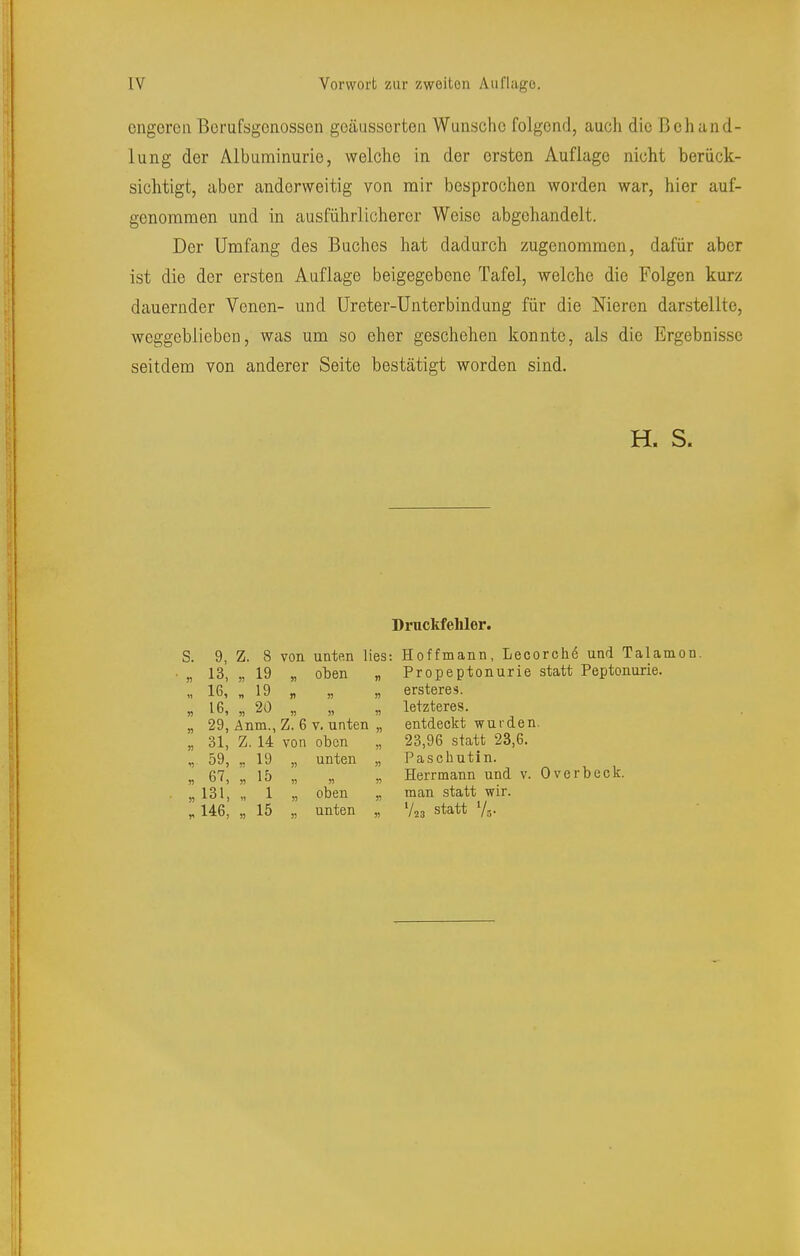 ongoren Borufsgcnosscn goäussorten Wunsche folgend, auch die Behand- lung der Albuminurie, welche in der ersten Auflage nicht berück- sichtigt, aber anderweitig von mir besprochen worden war, hier auf- genommen und in ausführlicherer Weise abgehandelt. Der Umfang des Buches hat dadurch zugenommen, dafür aber ist die der ersten Auflage beigegebene Tafel, welche die Folgen kurz dauernder Venen- und Üreter-Unterbindung für die Nieren darstellte, weggeblieben, was um so eher geschehen konnte, als die Ergebnisse seitdem von anderer Seite bestätigt worden sind. H. S. Druckfehler. S. 9, Z. 8 von unten lies: „ 13, „ 19 „ oben „ n 16, „ 20 „ „ „ „ 29, Änm., Z. 6 v. unten „ „ 31, Z. 14 von oben „ „ 59, „ 19 „ unten „ n 6'^) )) n n „ 131, „ 1 „ oben „ „ 146, „ 15 „ unten „ Hoffmann, Lecorche und Talamon. Propeptonurie statt Peptonurie. ersteres. letzteres. entdeckt wurden. 23,96 statt 23,6. Paschutln. Herrmann und v. Overbeck, man statt wir. V,3 Statt %