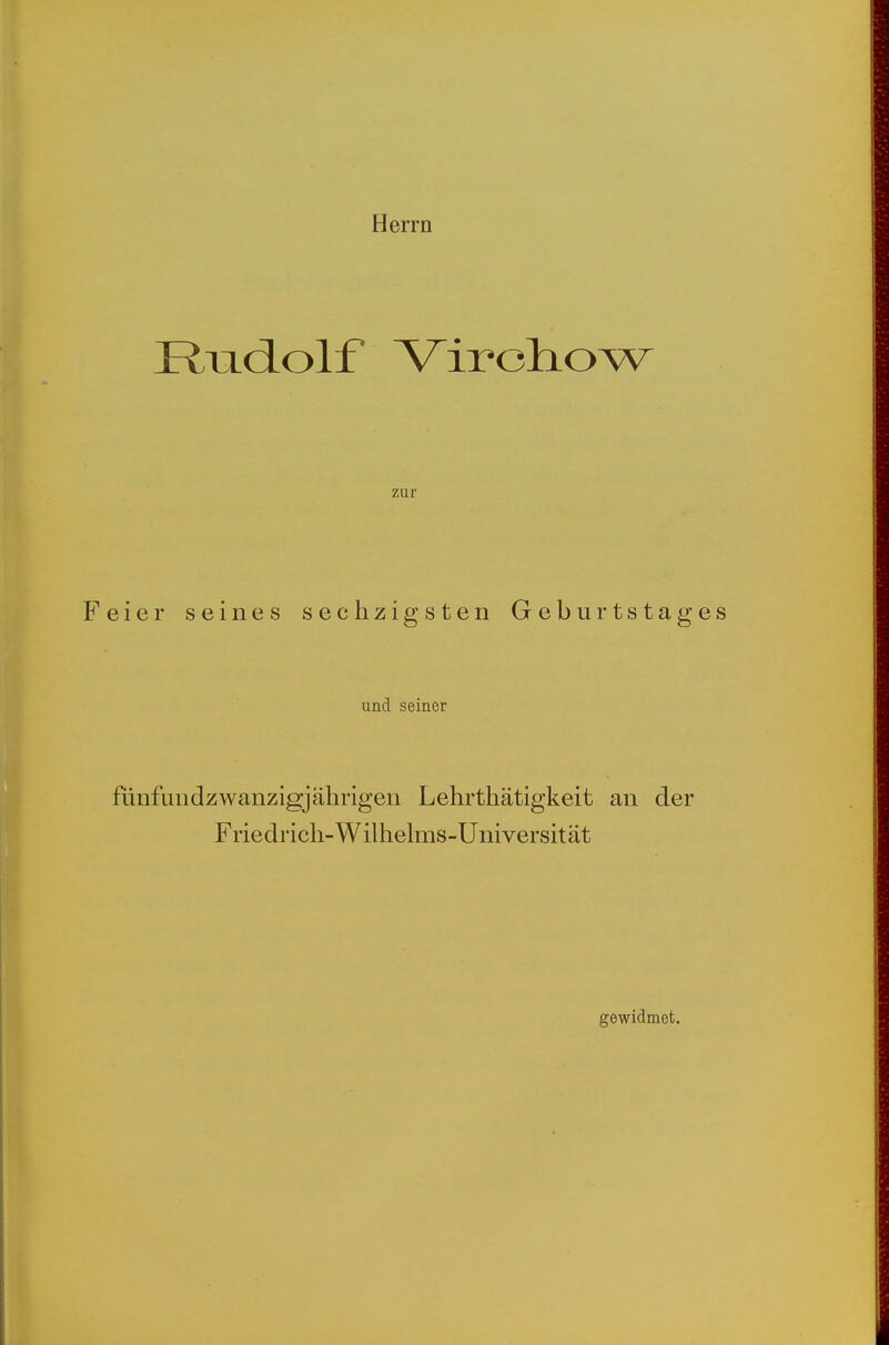 Herrn I^i]i(iolf V^ircliow zur Feier seines sechzigsten Geburtstage und seiner flinfundzwanzigjährigen Lehrthätigkeit an der Friedrich-Wilhehns-Universität gewidmet.