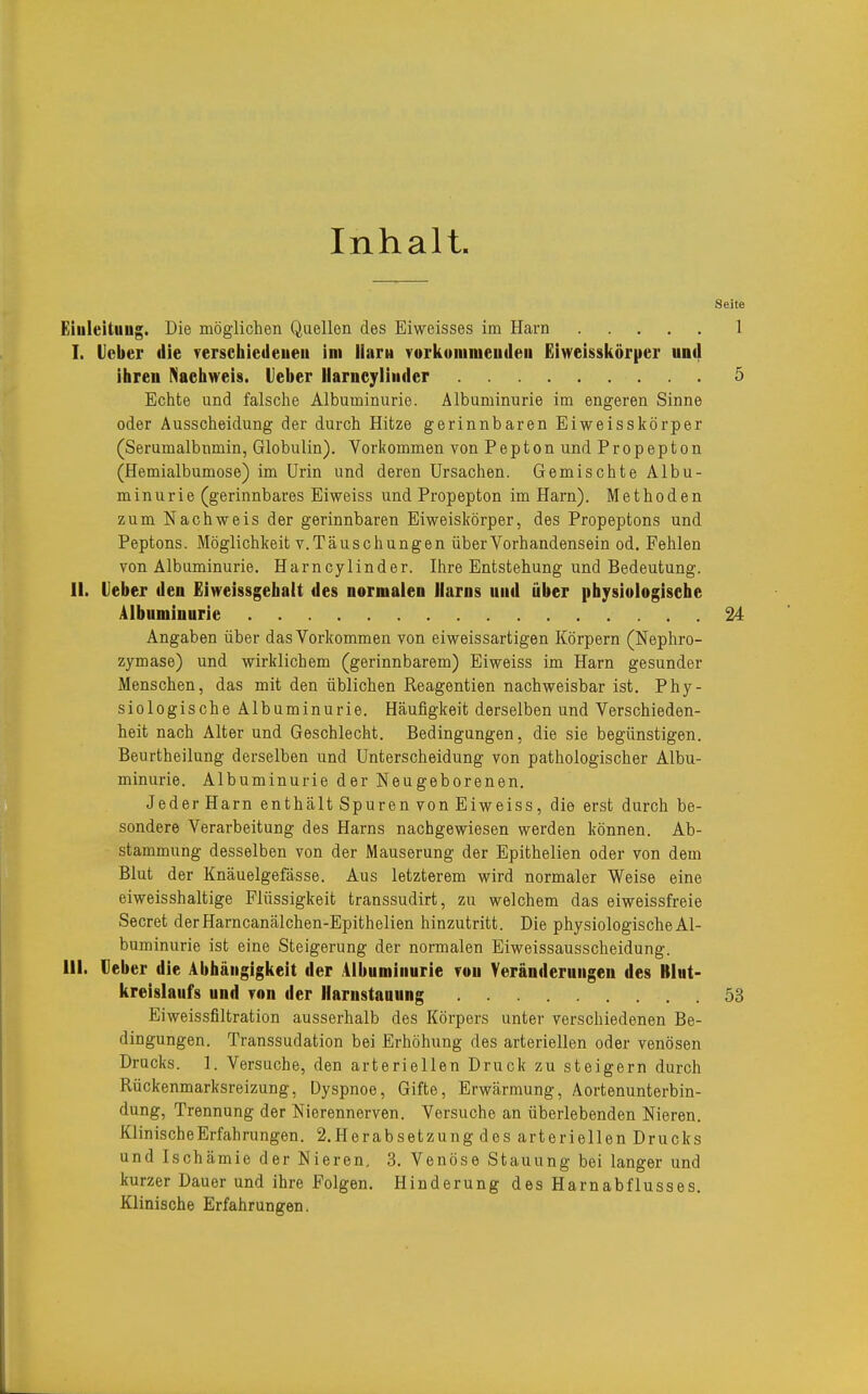 Inhalt. Eiuleituug. Die möglichen Quellen des Eiweisses im Harn I. lieber «lie rerschietleueii im llaru vorkonimeudeii Eiweisskörper und ihreu Nachweis, leber Harneyliniler Echte und falsche Albuminurie. Albuminurie im engeren Sinne oder Ausscheidung der durch Hitze gerinnbaren Eiweisskörper (Serumalbnmin, Globulin). Vorkommen von Pepton und Propepton (Hemialbumose) im Urin und deren Ursachen. Gemischte Albu- minurie (gerinnbares Eiweiss und Propepton im Harn). Methoden zum Nachweis der gerinnbaren Eiweiskörper, des Propeptons und Peptons. Möglichkeit V.Täuschungen über Vorhandensein od. Fehlen von Albuminurie. Harncylinder. Ihre Entstehung und Bedeutung. II. lieber den Eiweissgehalt des normalen llaros und über physiologische Albuminurie Angaben über das Vorkommen von eiweissartigen Körpern (Nephro- zymase) und wirklichem (gerinnbarem) Eiweiss im Harn gesunder Menschen, das mit den üblichen Reagentien nachweisbar ist. Phy- siologische Albuminurie. Häufigkeit derselben und Verschieden- heit nach Alter und Geschlecht. Bedingungen, die sie begünstigen. Beurtheilung derselben und Unterscheidung von pathologischer Albu- minurie. Albuminurie der Neugeborenen. Jeder Harn enthält Spuren von Eiweiss, die erst durch be- sondere Verarbeitung des Harns nachgewiesen werden können. Ab- stammung desselben von der Mauserung der Epithelien oder von dem Blut der Knäuelgefässe. Aus letzterem wird normaler Weise eine eiweisshaltige Flüssigkeit transsudirt, zu welchem das eiweissfreie Secret derHarncanälchen-Epithelien hinzutritt. Die physiologische Al- buminurie ist eine Steigerung der normalen Eiweissausscheidung. III. Oeber die Abhängigkeit der Albuminurie ron Veränderungen des Blut- kreislaufs und Ton der liarnstaaung Eiweissfiltration ausserhalb des Körpers unter verschiedenen Be- dingungen. Transsudation bei Erhöhung des arteriellen oder venösen Drucks. 1. Versuche, den arteriellen Druck zu steigern durch Rückenmarksreizung, Dyspnoe, Gifte, Erwärmung, Aortenunterbin- dung, Trennung der Nierennerven. Versuche an überlebenden Nieren. Klinische Erfahrungen. 2.Horabsetzung des arteriellen Drucks und Ischämie der Nieren, 3. Venöse Stauung bei langer und kurzer Dauer und ihre Folgen. Hinderung des Harnabflusses. Klinische Erfahrungen.