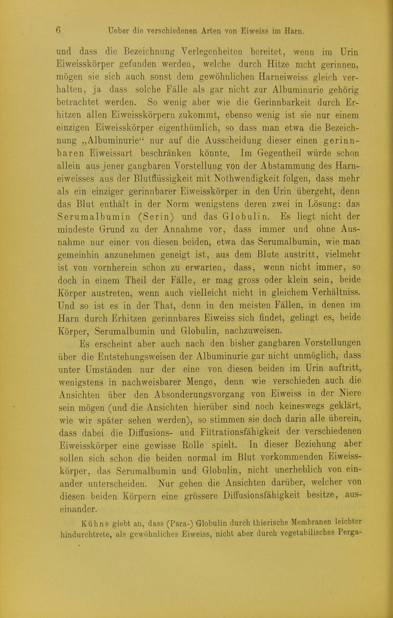 und dass dio Bezeichnung Verlegenheiten bereitet, wenn im Urin Eiweisskörper gefunden werden, welche durch Hitze nicht gerinnen, mögen sie sich auch sonst dem gewöhnlichen Harneiweiss gleich ver- halten, ja dass solche Fälle als gar nicht zur Albuminurie gehörig betrachtet werden. So wenig aber wie die Gerinnbarkeit durch Er- hitzen allen Eiweisskörpern zukommt, ebenso wenig ist sie nur einem einzigen Eiweisskörper eigenthümlich, so dass man etwa die Bezeich- nung „Albuminurie nur auf die Ausscheidung dieser einen gerinn- baren Eiweissart beschränken könnte. Im Gegentheil würde schon allein aus jener gangbaren Vorstellung von der Abstammung des Harn- eiweisses aus der Blutflüssigkeit mit Nothwendigkeit folgen, dass mehr als ein einziger gerinnbarer Eiweisskörper in den Urin übergeht, denn das Blut enthält in der Norm wenigstens deren zwei in Lösung: das Serumalbumin (Serin) und das Globulin. Es liegt nicht der mindeste Grund zu der Annahme vor, dass immer und ohne Aus- nahme nur einer von diesen beiden, etwa das Serumalbumin, wie man gemeinhin anzunehmen geneigt ist, aus dem Blute austritt, vielmehr ist von vornherein schon zu erwarten, dass, wenn nicht immer, so doch in einem Theil der Fälle, er mag gross oder klein sein, beide Körper austreten, wenn auch vielleicht nicht in gleichem Verhältniss. Und so ist es in der That, denn in den meisten Fällen, in denen im Harn durch Erhitzen gerinnbares Eiweiss sich findet, gelingt es, beide Körper, Serumalbumin und Globulin, nachzuweisen. Es erscheint aber auch nach den bisher gangbaren Vorstellungen über die Entstehungsweisen der Albuminurie gar nicht unmöglich, dass unter Umständen nur der eine von diesen beiden im Urin auftritt, wenigstens in nachweisbarer Menge, denn wie verschieden auch die Ansichten über den Absonderungsvorgang von Eiweiss in der Niere sein mögen (und die Ansichten hierüber sind noch keineswegs geklärt, wie wir später sehen werden), so stimmen sie doch darin alle überein, dass dabei die Diffusions- und Filtrationsfähigkeit der verschiedenen Eiweisskörper eine gewisse Rolle spielt. In dieser Beziehung aber sollen sich schon die beiden normal im Blut vorkommenden Eiweiss- körper, das Serumalbumin und Globulin, nicht unerheblich von ein- ander unterscheiden. Nur gehen die Ansichten darüber, welcher von diesen beiden Körpern eine grössere Dilfusionsfähigkeit besitze, aus- einander. Kühne giebt an, dass (Para-) Globulin durch thierische Membranen leichter hindurchtrete, als gewöhnliches Eiweiss, nicht aber durch vegetabilisches Perga-