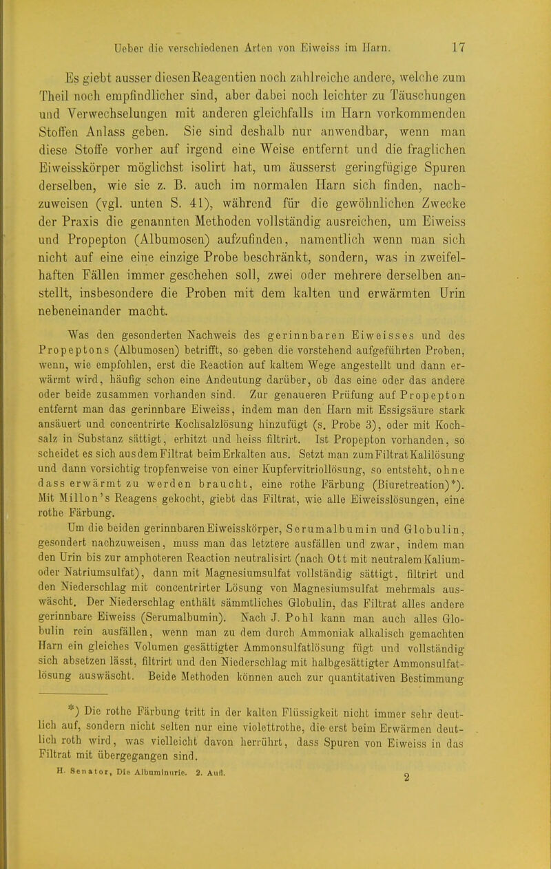Es giebt ausser diesenReagontien noch zahlreiche andere, welche zum Theil noch empfindlicher sind, aber dabei noch leichter zu Täuschungen und Verwechselungen mit anderen gleichfalls im Harn vorkommenden Stoffen Anlass geben. Sie sind deshalb nur anwendbar, wenn man diese Stoffe vorher auf irgend eine Weise entfernt und die fraglichen Eiweisskörper möglichst isolirt hat, um äusserst geringfijgige Spuren derselben, wie sie z. B. auch im normalen Harn sich finden, nach- zuweisen (vgl. unten S. 41), während für die gewölinlichen Zwecke der Praxis die genannten Methoden vollständig ausreichen, um Eiweiss und Propepton (Albumosen) aufzufinden, namentlich wenn man sich nicht auf eine eine einzige Probe beschränkt, sondern, was in zweifel- haften Fällen immer geschehen soll, zwei oder mehrere derselben an- stellt, insbesondere die Proben mit dem kalten und erwärmten Urin nebeneinander macht. Was den gesonderten Nachweis des gerinnbaren Eiweisses und des Propeptons (Albumosen) betrifft, so geben die vorstehend aufgeführten Proben, wenn, wie empfohlen, erst die Reaction auf kaltem Wege angestellt und dann er- wärmt wird, häufig schon eine Andeutung darüber, ob das eine oder das andere oder beide zusammen vorhanden sind. Zur genaueren Prüfung auf Propepton entfernt man das gerinnbare Eiweiss, indem man den Harn mit Essigsäure stark ansäuert und concentrirte Kochsalzlösung hinzufügt (s. Probe 3), oder mit Koch- salz in Substanz sättigt, erhitzt und heiss filtrirt. Ist Propepton vorhanden, so scheidet es sich ausdemFiltrat beim Erkalten aus. Setzt man zumFiltrat Kalilösung und dann vorsichtig tropfenweise von einer Kupfervitriollösung, so entsteht, ohne dass erwärmt zu werden braucht, eine rothe Färbung (ßiuretreation)*). Mit Millen's Reagens gekocht, giebt das Filtrat, wie alle Eiweisslösungen, eine rothe Färbung, Um die beiden gerinnbaren Eiweisskörper, Serumalbumin und Globulin, gesondert nachzuweisen, muss man das letztere ausfällen und zwar, indem man den Urin bis zur amphoteren Reaction neutralisirt (nach Ott mit neutralem Kalium- oder Natriumsulfat), dann mit Magnesiumsulfat vollständig sättigt, filtrirt und den Niederschlag mit concentrirter Lösung von Magnesiumsulfat mehrmals aus- wäscht. Der Niederschlag enthält sämmtliches Globulin, das Filtrat alles andere gerinnbare Eiweiss (Serumalbumin). Nach J. Pohl kann man auch alles Glo- bulin rein ausfällen, wenn man zu dem durch Ammoniak alkalisch gemachten Harn ein gleiches Volumen gesättigter Ammonsulfatlösung fügt und vollständig sich absetzen lässt, filtrirt und den Niederschlag mit halbgesättigter Ammonsulfat- lösung auswäscht. Beide Methoden können auch zur quantitativen Bestimmung *) Die rothe Färbung tritt in der kalten Flüssigkeit nicht immer sehr deut- lich auf, sondern nicht selten nur eine violettrothe, die erst beim Erwärmen deut- lich roth wird, was violleicht davon herrührt, dass Spuren von Eiweiss in das Filtrat mit übergegangen sind. H. Senator, Die Albumlniirie. 2. Aufl. o
