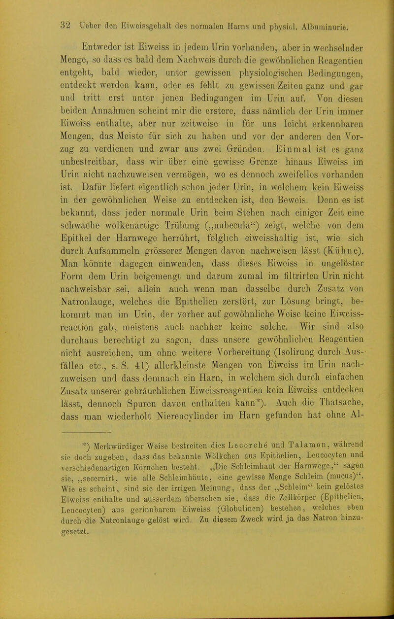 Entweder ist Eiweiss in jedem Urin vorhanden, aber in wechselnder Menge, so dass es bald dem Nachweis durch die gewöhnlichen Reagentien entgeht, bald wieder, unter gewissen physiologischen Bedingungen, entdeckt werden kann, oder es fehlt zu gewissen Zeilen ganz und gar und tritt erst uiitcr jenen Bedingungen im Urin auf. Von diesen beiden Annahmen scheint mir die ersterc, dass nämlich der Urin immer Eiweiss enthalte, aber nur zeitweise in für uns leicht erkennbaren Mengen, das Meiste für sich zu haben und vor der anderen den Vor- zug zu verdienen und zwar aus zwei Gründen. Einmal ist es ganz unbestreitbar, dass wir über eine gewisse Grenze hinaus Eiweiss im Urin nicht nachzuweisen vermögen, wo es dennoch zweifellos vorhanden ist. Dafür liefert eigentlich schon jeder Urin, in wclcliem kein Eiweiss in der gewöhnlichen Weise zu entdecken ist, den Beweis. Denn es ist bekannt, dass jeder normale Urin beim Stehen nach einiger Zeit eine schwache wolkenartige Trübung (,,nubecu]a) zeigt, welche von dem Epithel der Harnwege herrührt, folglich eiwcisshaltig ist, wie sich durch Aufsammeln grösserer Mengen davon nachweisen lässt (Kühne). Man könnte dagegen einwenden, dass dieses Eiweiss in ungelöster Form dem Urin beigemengt und darum zumal im filtrirten Urin nicht nachweisbar sei, allein auch wenn man dasselbe durch Zusatz von Natronlauge, welches die Epithelien zerstört, zur Lösung bringt, be- kommt man im Urin, der vorher auf gewöhnliche Weise keine Eiweiss- reaction gab, meistens auch nachher keine solche. Wir sind also durchaus berechtigt zu sagen, dass unsere gewöhnlichen Reagentien nicht ausreichen, um ohne weitere Vorbereitung (Isoliruug durch Aus- fällen etc., s.S. 41) allerkleinste Mengen von Eiweiss im Urin nach- zuweisen und dass demnach ein Harn, in v^relchem sich durch einfachen Zusatz unserer gebräuchlichen Eiweissreagentien kein Eiweiss entdecken lässt, dennoch Spuren davon enthalten kann*). Auch die Thatsache, dass man wiederholt Nierencylinder im Harn gefunden hat ohne Al- *) Merkwürdigerweise bestreiten dies Lecorche und Talamon, während sie doch zugeben, dass das bekannte Wölkchen aus Epithelien, Leucocyten und verschiedenartigen Körnchen besteht. „Die Schleimhaut der Harnwege, sagen sie, „secernirt, wie alle Schleimhäute, eine gewisse Menge Schleim (mucus). Wie es scheint, sind sie der irrigen Meinung, dass der „Schleim kein gelöstes Eiweiss enthalte und ausserdem übersehen sie, dass die Zellirörper (Epithelien, Leucocyten) aus gerinnbarem Eiweiss (Globulinen) bestehen, welches eben durch die Natronlauge gelöst wird. Zu diesem Zweck wird ja das Natron hinzu- gesetzt.