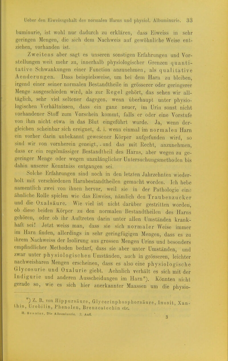 bumimirie, ist wohl nur (ladurch zu erklären, dass Eiweiss in sclir geringen Mengen, die sich dem Nachweis auf gewöhnliche Weise ent- ziehen, vorhanden ist. Zweitens aber sagt es unseren sonstigen Erfahrungen und Vor- stellungen weit mehr zu, innerhalb physiologischer Grenzen quanti- tative Schwankungen einer Function anzunehmen, als qualitative Aenderungen. Dass beispielsweise, um bei dem Harn zu bleiben, irgend einer seiner normalen Bestandtheile in grösserer oder geringerer Menge ausgeschieden wird, als zur Regel gehört, das sehen wir all- täglich, sehr viel seltener dagegen, wenn überhaupt unter physio- logischen Verhältnissen, dass ein ganz neuer, im Urin sonst nicht vorhandener Stoff zum Vorschein kommt, falls er oder eine Vorstufe von ihm nicht etwa in das Blut eingeführt wurde. Ja, wenn der- gleichen scheinbar sich ereignet, d. i. wenn einmal im normalen Harn ein vorher darin unbekannt gewesener Körper aufgefunden wird, so sind wir von vornherein geneigt, . und das mit Recht, anzunehmen, dass er ein regelmässiger Bestandtheil des Harns, aber wegen zu ge- geringer Menge oder wegen unzulänglicher Untersuchungsmethoden bis dahin unserer Kenntniss entgangen sei. Solche Erfahrungen sind noch in den letzten Jahrzehnten wieder- holt mit verschiedenen Harnbestandtheilen gemacht worden. Ich hebe namentlich zwei von ihnen hervor, weil sie in der Pathologie eine ähnliche Rolle spielen wie das Eiweiss, nämlich den Traubenzucker und die Oxalsäure. Wie viel ist nicht darübej- gestritten worden, ob diese beiden Körper zu den normalen Bestandtheileii des Harns gehören, oder ob ihr Auftreten darin unter allen Umständen krank- haft sei! Jetzt weiss man, dass sie sich normaler Weise immer im Harn finden, allerdings in sehr geringfügigen Mengen, dass es zu ihrem Nachweiss der Isolirung aus grossen Mengen ürins und besonders empfindlicher Methoden bedarf, dass sie aber unter Umständen, und zwar unter physiologischen Umständen, auch in grösseren, leichter nachweisbaren Mengen erscheinen, dass es also eine physiologische Glycosurie und Oxalurie giebt. Aehnlich verhält es sich mit der Indigurie und anderen Ausscheidungen im Harn*). Könnten nicht gerade so, wie es sich hier anerkannter Maassen um die physio- *) Z. B. von Ifippursäurc, Glycorinphosphorsäure, Inosit, Xan- tliin, Urobilin, Phenolen, Brenzcatooliin oLc. U. Senator, nie A IbumiiUMic. Aull.