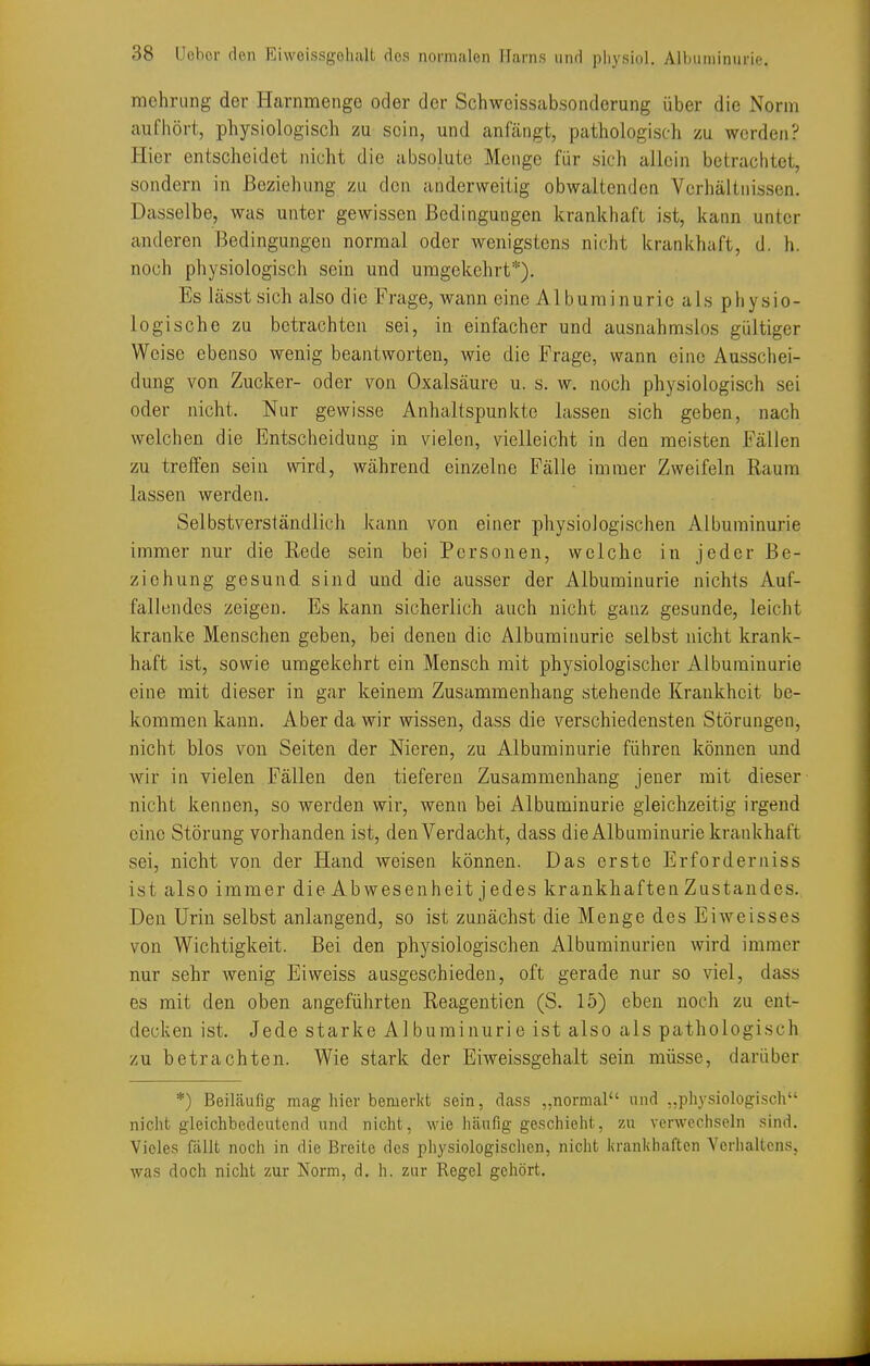 mehrimg der Harnmenge oder der Schweissabsonderung über die Norm aufhört, physiologisch zu sein, und anfängt, pathologisch zu werden? Hier entscheidet nicht die absolute Menge für sich allein betrachtet, sondern in Beziehung zu den anderweitig obwaltenden Verhältnissen. Dasselbe, was unter gewissen Bedingungen krankhaft ist, kann unter anderen Bedingungen normal oder wenigstens nicht krankhaft, d. h. noch physiologisch sein und umgekehrt*). Es lässt sich also die Frage, wann eine Albuminurie als physio- logische zu betrachten sei, in einfacher und ausnahmslos gültiger Weise ebenso wenig beantworten, wie die Frage, wann eine Ausschei- dung von Zucker- oder von Oxalsäure u. s. w. noch physiologisch sei oder nicht. Nur gewisse Anhaltspunkte lassen sich geben, nach welchen die Entscheidung in vielen, vielleicht in den meisten Fällen zu treffen sein wird, während einzelne Fälle immer Zweifeln Raum lassen werden. Selbstverständlich kann von einer physiologischen Albuminurie immer nur die Rede sein bei Personen, welche in jeder Be- ziehung gesund sind und die ausser der Albuminurie nichts Auf- fallendes zeigen. Es kann sicherlich auch nicht ganz gesunde, leicht kranke Menschen geben, bei denen die Albuminurie selbst nicht krank- haft ist, sowie umgekehrt ein Mensch mit physiologischer Albuminurie eine mit dieser in gar keinem Zusammenhang stehende Krankheit be- kommen kann. Aber da wir wissen, dass die verschiedensten Störungen, nicht blos von Seiten der Nieren, zu Albuminurie führen können und wir in vielen Fällen den tieferen Zusammenhang jener mit dieser nicht kennen, so werden wir, wenn bei Albuminurie gleichzeitig irgend eine Störung vorhanden ist, den Verdacht, dass die Albuminurie krankhaft sei, nicht von der Hand weisen können. Das erste Erforderniss ist also immer die Abwesenheit j edes krankhaften Zustandes. Den Urin selbst anlangend, so ist zunächst die Menge des Eiweisses von Wichtigkeit. Bei den physiologischen Albuminurien wird immer nur sehr wenig Eiweiss ausgeschieden, oft gerade nur so viel, dass es mit den oben angeführten Reagentien (S. 15) eben noch zu ent- decken ist. Jede starke Albuminurie ist also als pathologisch zu betrachten. Wie stark der Eiweissgehalt sein müsse, darüber *) Beiläufig mag hier bemerkt sein, dass „normal und „physiologisch nicht gleichbedeutend und nicht, wie häufig geschieht, zu verwechseln sind. Vieles fällt noch in die Breite des physiologischen, nicht krankhaften Verhaltens, was doch nicht zur Norm, d. h. zur Regel gehört.