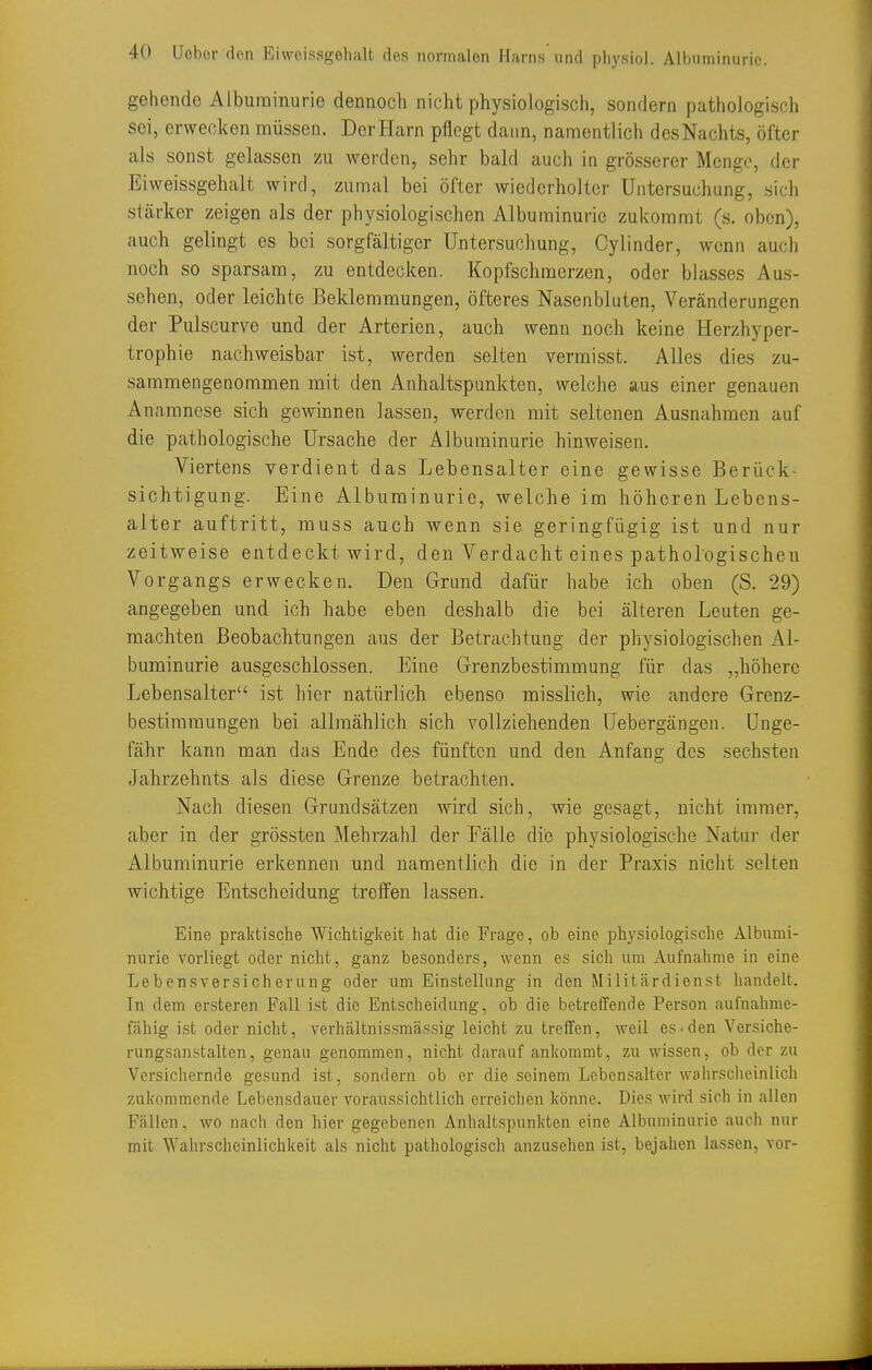 gehende Albuminurie dennoch nicht physiologisch, sondern pathologisch sei, erwecken müssen. Der Harn pflegt dann, namentlich desNachts, öfter als sonst gelassen zu werden, sehr bald auch in grösserer Menge, der Eiweissgehalt wird, zumal bei öfter wiederholter Untersuchung, .sich stärker zeigen als der physiologischen Albuminurie zukommt (s. oben), auch gelingt es bei sorgfältiger Untersuchung, Cylinder, wenn auch noch so sparsam, zu entdecken. Kopfschmerzen, oder blasses Aus- sehen, oder leichte Beklemmungen, öfteres Nasenbluten, Veränderungen der Pulscurve und der Arterien, auch wenn noch keine Herzhyper- trophie nachweisbar ist, werden selten vermisst. Alles dies zu- sammengenommen mit den Anhaltspunkten, welche aus einer genauen Anamnese sich gewinnen lassen, werden mit seltenen Ausnahmen auf die pathologische Ursache der Albuminurie hinweisen. Viertens verdient das Lebensalter eine gewisse Berück- sichtigung. Eine Albuminurie, welche im höheren Lebens- alter auftritt, muss auch wenn sie geringfügig ist und nur zeitweise entdeckt wird, den Verdacht eines pathologischen Vorgangs erwecken. Den Grund dafür habe ich oben (S. 29) angegeben und ich habe eben deshalb die bei älteren Leuten ge- machten Beobachtungen aus der Betrachtung der physiologischen Al- buminurie ausgeschlossen. Eine Grenzbestimmung für das „höhere Lebensalter ist hier natürlich ebenso misslich, wie andere Grenz- bestimmungen bei allmählich sich vollziehenden Uebergängen. Unge- fähr kann man das Ende des fünften und den Anfang des sechsten Jahrzehnts als diese Grenze betrachten. Nach diesen Grundsätzen wird sich, wie gesagt, nicht immer, aber in der grössten Mehrzahl der Fälle die physiologische Natur der Albuminurie erkennen und namentlich die in der Praxis nicht selten wichtige Entscheidung treffen lassen. Eine praktische Wichtigl(eit hat die Frage, ob eine physiologische Albumi- nurie vorliegt oder nicht, ganz besonders, wenn es sich um Aufnahme in eine Lebensversicherung oder um Einstellung in den Militärdienst handelt. In dem ersteren Fall i.'^t die Entscheidung, ob die betreffende Person aufnahme- fähig i,st oder nicht, verhältnissmässig leicht zu treffen, weil es• den Versiche- rungsanstalten, genau genommen, nicht darauf ankommt, zu wissen, ob der zu Versichernde gesund ist, sondern ob er die seinem Lebensalter wahrscheinlich zukommende Lebensdauer voraussichtlich erreichen könne. Dies wird sich in allen Fällen, wo nach den hier gegebenen Anhaltspunkten eine Albuminurie auch nur mit Wahrscheinlichkeit als nicht pathologisch anzusehen ist, bejahen lassen, vor-