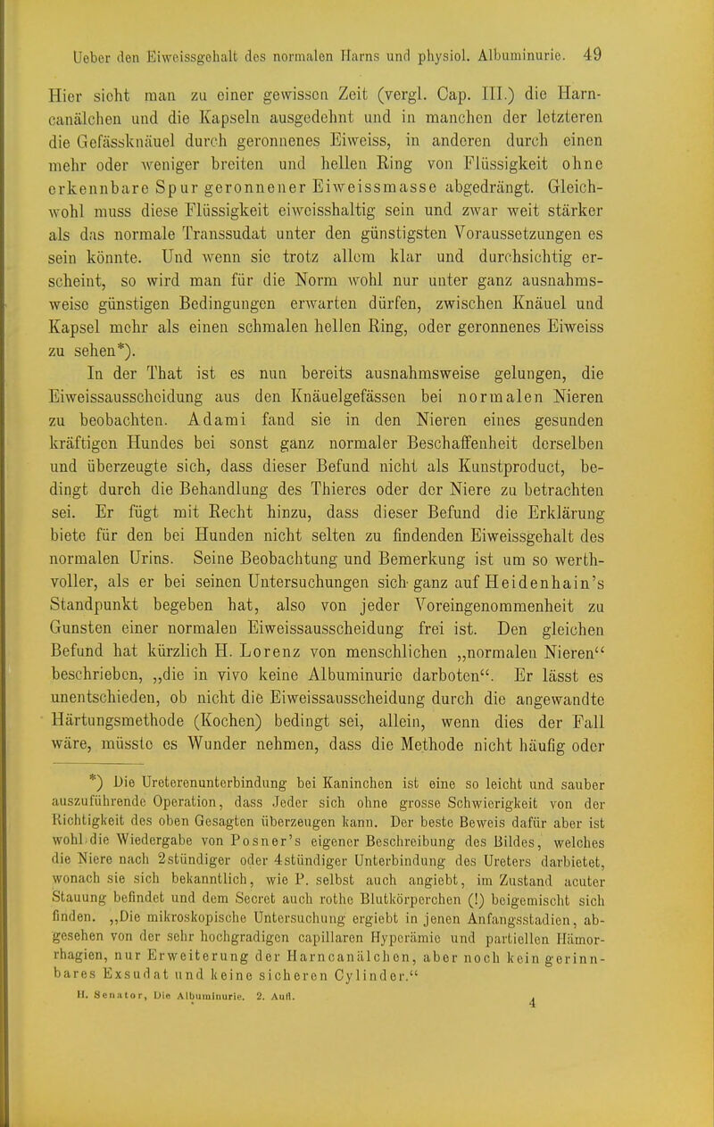 Hier sieht nican zu einer gewissen Zeit (vergl. Cap. III.) die Harn- canälchen und die Kapseln ausgedehnt und in manchen der letzteren die Gefässknäuel durch geronnenes Eiweiss, in anderen durch einen mehr oder weniger breiten und hellen Ring von Flüssigkeit ohne erkennbare Spur geronnener Eiweissmasse abgedrängt. Gleich- wohl muss diese Flüssigkeit eiweisshaltig sein und zAvar weit stärker als das normale Transsudat unter den günstigsten Voraussetzungen es sein könnte. Und wenn sie trotz allem klar und durchsichtig er- scheint, so wird man für die Norm wohl nur unter ganz ausnahms- weise günstigen Bedingungen erwarten dürfen, zwischen Knäuel und Kapsel mehr als einen schmalen hellen Ring, oder geronnenes Eiweiss zu sehen*). In der That ist es nun bereits ausnahmsweise gelungen, die Eiweissausschcidung aus den Knäuelgefässen bei normalen Meren zu beobachten. Adami fand sie in den Nieren eines gesunden kräftigen Hundes bei sonst ganz normaler Beschaffenheit derselben und überzeugte sich, dass dieser Befund nicht als Kunstproduct, be- dingt durch die Behandlung des Thieres oder der Niere zu betrachten sei. Er fügt mit Recht hinzu, dass dieser Befund die Erklärung biete für den bei Hunden nicht selten zu findenden Eiweissgehalt des normalen Urins. Seine Beobacbtung und Bemerkung ist um so werth- voller, als er bei seinen Untersuchungen sich ganz auf Heidenhain's Standpunkt begeben hat, also von jeder Voreingenommenheit zu Gunsten einer normalen Eiweissausscheidung frei ist. Den gleichen Befund hat kürzlich H. Lorenz von menschlichen „normalen Nieren beschrieben, „die in yivo keine Albuminurie darboten. Er lässt es unentschieden, ob nicht die Eiweissausscheidung durch die angewandte Härtungsmethode (Kochen) bedingt sei, allein, wenn dies der Fall wäre, müösle es Wunder nehmen, dass die Methode nicht häufig oder *) Die Ureterenunterbindung bei Kaninchen ist eine so leicht und sauber auszuführende Operation, dass Jeder sich ohne grosse Schwierigkeit von der Richtigkeit des oben Gesagten überzeugen kann. Der beste Beweis dafür aber ist wohl die Wiedergabe von Posner's eigener Beschreibung des Bildes, welches die Niere nach 2stündiger oder 4stündiger Unterbindung des Ureters darbietet, wonach sie sich bekanntlich, wie P. selbst auch angiebt, im Zustand acuter Stauung befindet und dem Secret auch rothe Blutkörperchen (!) beigemischt sich finden. „Die mikroskopische Untersuchung ergiebt in jenen Anfangsstadien, ab- gesehen von der sehr hochgradigen capillaren Hyperämie und partiellen Hämor- rhagien, nur Erweiterung der Harncanälchen, aber noch kein gerinn- bares Exsudat und keine sicheren Cylinder. H. Seiiutor, Üio Albuminurie. 2. Aull. ,