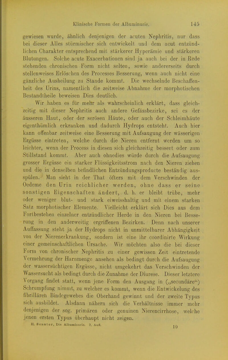 gewiesen wurde, ähnlich denjenigen der acuten Nephritis, nur dass bei dieser Alles stürmischer sich entwickelt und dem acut entzünd- lichen Charakter entsprechend mit stärkerer Hyperämie und stärkeren Blutungen. Solche acute Exacerbationen sind ja auch bei der in Rede stehenden chronischen Form nicht selten, sowie andererseits durch stcUcnweiscs Erlöschen des Processes Besserung, wenn auch nicht eine gänzliche Ausheilung zu Stande kommt. Die wechselnde Beschaffen- heit des'Urins, namentlich die zeitweise Abnahme der morphotischcn Bestandlheile beweisen Dies deutlich. Wir haben es für mellr als wahrscheinlich erklärt, dass gleich- zeitig mit dieser Nephritis auch andere Gefässbezirke, sei es der äusseren Haut, oder der serösen Häute, oder auch der Schleimhäute eigcnthümlich erkranken und dadurch Hydrops entsteht. Auch hier kann olfenbar zeitweise eine Besserung mit Aufsaugung der wässerigen Ergüsse eintreten, welche durch die Nieren entfernt werden um so leichter, wenn der Process in diesen sich gleichzeitig bessert oder zum Stillstand kommt. Aber auch ohnedies würde durch die Aufsaugung grosser Ergüsse ein starker Flüssigkeitsstrom nach den Nieren ziehen und die in denselben befindlichen Entzündungsproducte beständig aus- spülen. Man sieht in der That öfters mit dem Verschwinden der Oedeme den Urin reichlicher werden, ohne dass er seine sonstigen Eigenschaften ändert, d. h. er bleibt trübe, mehr oder weniger blut- und stark eiweisshaltig und mit einem starken Satz raorphotischer Elemente. Vielleicht erklärt sich Dies aus dem Fortbestehen einzelner entzündlicher Herde in den Nieren bei Besse- rung in den anderweitig ergriffenen Bezirken. Denn nach unserer Auffassung steht ja der Hydrops nicht in unmittelbarer Abhängigkeit von der Nierenerkrankung, sondern ist eine ihr coordinirie Wirkung einer gemeinschaftlichen Ursache. Wir möchten also die bei dieser Form von chronischer Nephritis zu einer gewissen Zeit eintretende Vermehrung der Harnmenge ansehen als bedingt durch die Aufsaugung der wassersüchtigen Ergüsse, nicht umgekehrt das Verschwinden der Wassersucht als bedingt durch die Zunahme der Diurese. Dieser letztere Vorgang findet statt, wenn jene Form den Ausgang in („secundäre) Schrumpfung nimmt, zu welcher es kommt, wenn die Entwickelung des fibrillären Bindegewebes die Oberhand gewinnt und der zweite Typus sich ausbildet. Alsdann nähern sich die Verhältnisse immer mehr denjenigen der sog. primären oder genuinen Nierencirrhose, welche jenen ersten Typus überhaupt nicht zeigen.